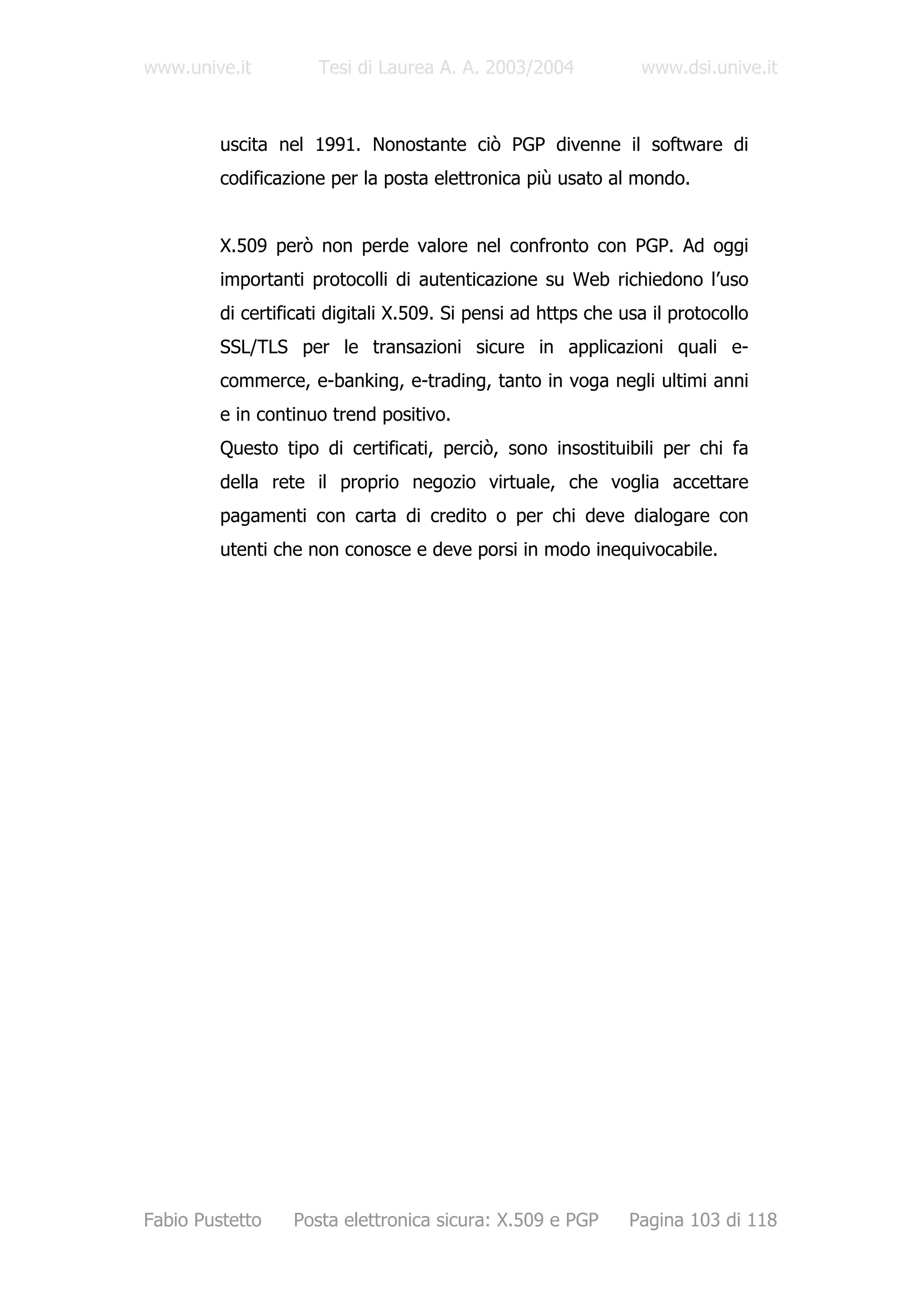 www.unive.it          Tesi di Laurea A. A. 2003/2004            www.dsi.unive.it



         uscita nel 1991. Nonostante ciò PGP divenne il software di
         codificazione per la posta elettronica più usato al mondo.


         X.509 però non perde valore nel confronto con PGP. Ad oggi
         importanti protocolli di autenticazione su Web richiedono l’uso
         di certificati digitali X.509. Si pensi ad https che usa il protocollo
         SSL/TLS per le transazioni sicure in applicazioni quali e-
         commerce, e-banking, e-trading, tanto in voga negli ultimi anni
         e in continuo trend positivo.
         Questo tipo di certificati, perciò, sono insostituibili per chi fa
         della rete il proprio negozio virtuale, che voglia accettare
         pagamenti con carta di credito o per chi deve dialogare con
         utenti che non conosce e deve porsi in modo inequivocabile.




Fabio Pustetto    Posta elettronica sicura: X.509 e PGP        Pagina 103 di 118
 