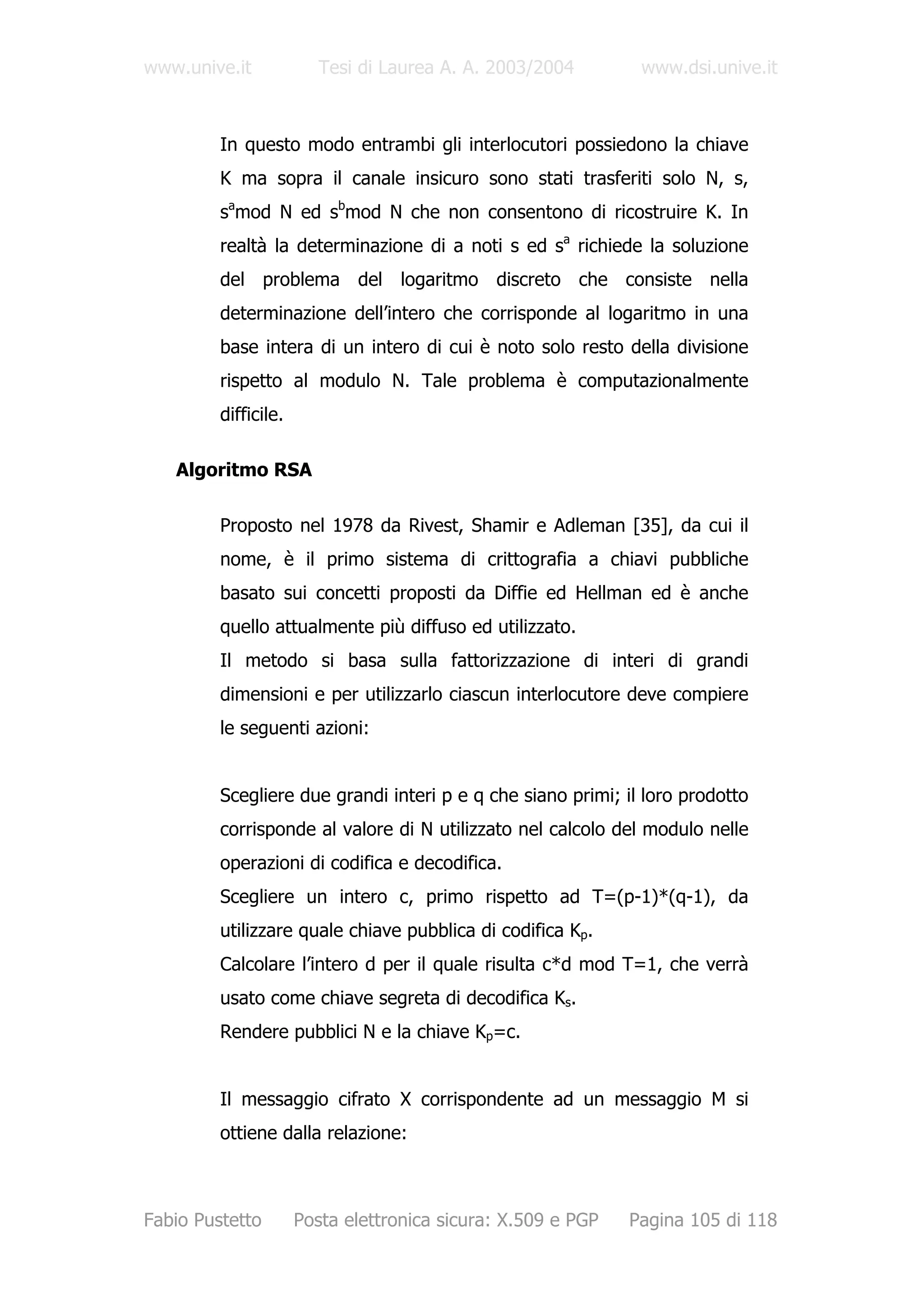 www.unive.it             Tesi di Laurea A. A. 2003/2004        www.dsi.unive.it



         In questo modo entrambi gli interlocutori possiedono la chiave
         K ma sopra il canale insicuro sono stati trasferiti solo N, s,
         samod N ed sbmod N che non consentono di ricostruire K. In
         realtà la determinazione di a noti s ed sa richiede la soluzione
         del problema del logaritmo discreto che consiste nella
         determinazione dell’intero che corrisponde al logaritmo in una
         base intera di un intero di cui è noto solo resto della divisione
         rispetto al modulo N. Tale problema è computazionalmente
         difficile.

   Algoritmo RSA

         Proposto nel 1978 da Rivest, Shamir e Adleman [35], da cui il
         nome, è il primo sistema di crittografia a chiavi pubbliche
         basato sui concetti proposti da Diffie ed Hellman ed è anche
         quello attualmente più diffuso ed utilizzato.
         Il metodo si basa sulla fattorizzazione di interi di grandi
         dimensioni e per utilizzarlo ciascun interlocutore deve compiere
         le seguenti azioni:


         Scegliere due grandi interi p e q che siano primi; il loro prodotto
         corrisponde al valore di N utilizzato nel calcolo del modulo nelle
         operazioni di codifica e decodifica.
         Scegliere un intero c, primo rispetto ad T=(p-1)*(q-1), da
         utilizzare quale chiave pubblica di codifica Kp.
         Calcolare l’intero d per il quale risulta c*d mod T=1, che verrà
         usato come chiave segreta di decodifica Ks.
         Rendere pubblici N e la chiave Kp=c.


         Il messaggio cifrato X corrispondente ad un messaggio M si
         ottiene dalla relazione:



Fabio Pustetto        Posta elettronica sicura: X.509 e PGP   Pagina 105 di 118
 