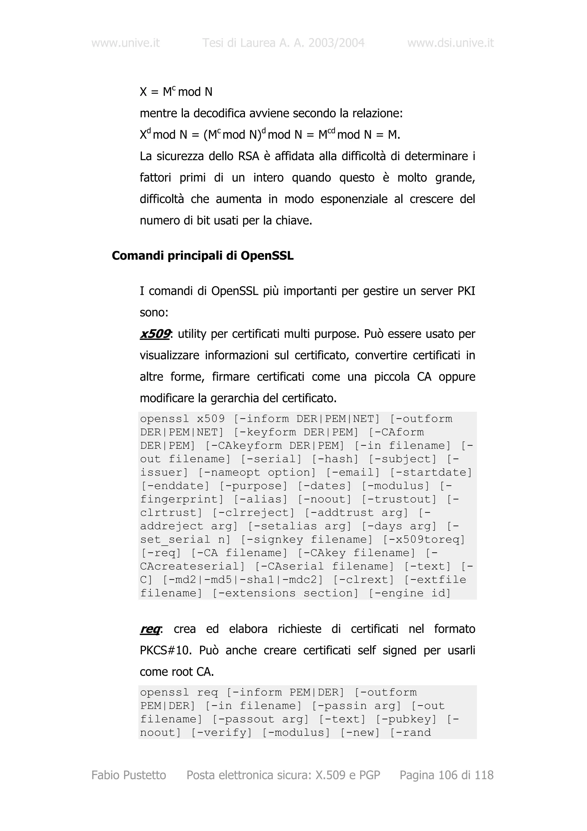 www.unive.it         Tesi di Laurea A. A. 2003/2004            www.dsi.unive.it



         X = Mc mod N
         mentre la decodifica avviene secondo la relazione:
         Xd mod N = (Mc mod N)d mod N = Mcd mod N = M.
         La sicurezza dello RSA è affidata alla difficoltà di determinare i
         fattori primi di un intero quando questo è molto grande,
         difficoltà che aumenta in modo esponenziale al crescere del
         numero di bit usati per la chiave.

   Comandi principali di OpenSSL

         I comandi di OpenSSL più importanti per gestire un server PKI
         sono:
         x509: utility per certificati multi purpose. Può essere usato per
         visualizzare informazioni sul certificato, convertire certificati in
         altre forme, firmare certificati come una piccola CA oppure
         modificare la gerarchia del certificato.
         openssl x509 [-inform DER|PEM|NET] [-outform
         DER|PEM|NET] [-keyform DER|PEM] [-CAform
         DER|PEM] [-CAkeyform DER|PEM] [-in filename] [-
         out filename] [-serial] [-hash] [-subject] [-
         issuer] [-nameopt option] [-email] [-startdate]
         [-enddate] [-purpose] [-dates] [-modulus] [-
         fingerprint] [-alias] [-noout] [-trustout] [-
         clrtrust] [-clrreject] [-addtrust arg] [-
         addreject arg] [-setalias arg] [-days arg] [-
         set_serial n] [-signkey filename] [-x509toreq]
         [-req] [-CA filename] [-CAkey filename] [-
         CAcreateserial] [-CAserial filename] [-text] [-
         C] [-md2|-md5|-sha1|-mdc2] [-clrext] [-extfile
         filename] [-extensions section] [-engine id]


         req: crea ed elabora richieste di certificati nel formato
         PKCS#10. Può anche creare certificati self signed per usarli
         come root CA.
         openssl req [-inform PEM|DER] [-outform
         PEM|DER] [-in filename] [-passin arg] [-out
         filename] [-passout arg] [-text] [-pubkey] [-
         noout] [-verify] [-modulus] [-new] [-rand


Fabio Pustetto    Posta elettronica sicura: X.509 e PGP      Pagina 106 di 118
 