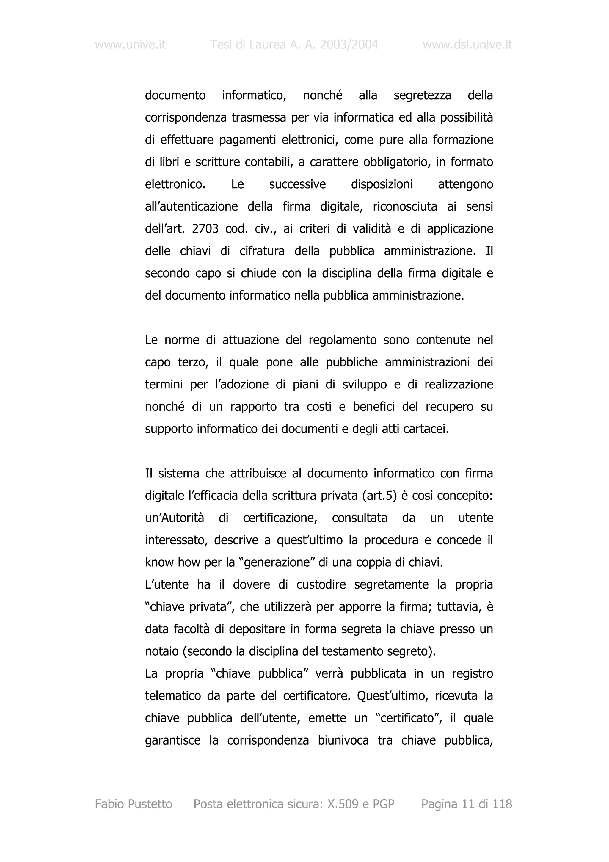 www.unive.it            Tesi di Laurea A. A. 2003/2004              www.dsi.unive.it



         documento        informatico,     nonché    alla     segretezza    della
         corrispondenza trasmessa per via informatica ed alla possibilità
         di effettuare pagamenti elettronici, come pure alla formazione
         di libri e scritture contabili, a carattere obbligatorio, in formato
         elettronico.         Le    successive      disposizioni      attengono
         all’autenticazione della firma digitale, riconosciuta ai sensi
         dell’art. 2703 cod. civ., ai criteri di validità e di applicazione
         delle chiavi di cifratura della pubblica amministrazione. Il
         secondo capo si chiude con la disciplina della firma digitale e
         del documento informatico nella pubblica amministrazione.


         Le norme di attuazione del regolamento sono contenute nel
         capo terzo, il quale pone alle pubbliche amministrazioni dei
         termini per l’adozione di piani di sviluppo e di realizzazione
         nonché di un rapporto tra costi e benefici del recupero su
         supporto informatico dei documenti e degli atti cartacei.


         Il sistema che attribuisce al documento informatico con firma
         digitale l’efficacia della scrittura privata (art.5) è così concepito:
         un’Autorità     di    certificazione,   consultata    da    un    utente
         interessato, descrive a quest’ultimo la procedura e concede il
         know how per la “generazione” di una coppia di chiavi.
         L’utente ha il dovere di custodire segretamente la propria
         “chiave privata”, che utilizzerà per apporre la firma; tuttavia, è
         data facoltà di depositare in forma segreta la chiave presso un
         notaio (secondo la disciplina del testamento segreto).
         La propria “chiave pubblica” verrà pubblicata in un registro
         telematico da parte del certificatore. Quest’ultimo, ricevuta la
         chiave pubblica dell’utente, emette un “certificato”, il quale
         garantisce la corrispondenza biunivoca tra chiave pubblica,




Fabio Pustetto    Posta elettronica sicura: X.509 e PGP             Pagina 11 di 118
 