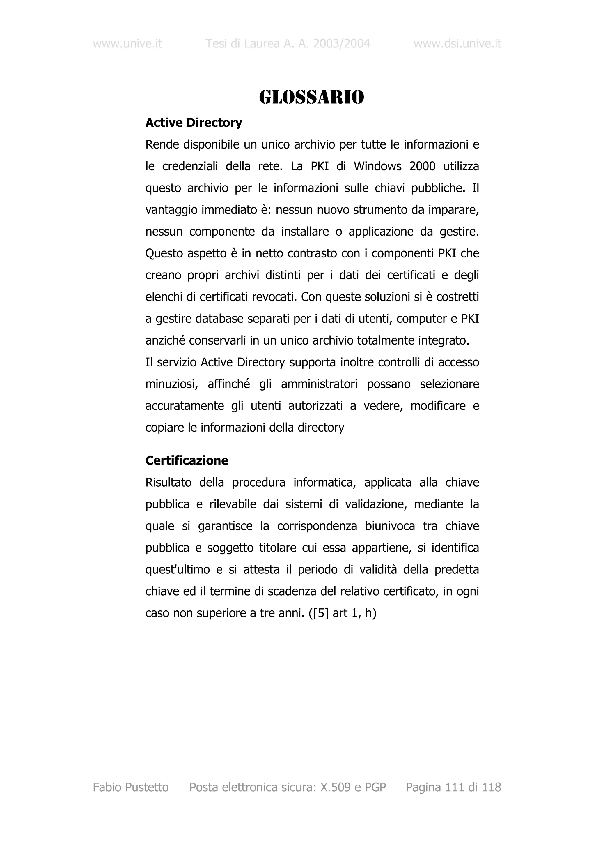 www.unive.it         Tesi di Laurea A. A. 2003/2004            www.dsi.unive.it



                                GLOSSARIO
         Active Directory
         Rende disponibile un unico archivio per tutte le informazioni e
         le credenziali della rete. La PKI di Windows 2000 utilizza
         questo archivio per le informazioni sulle chiavi pubbliche. Il
         vantaggio immediato è: nessun nuovo strumento da imparare,
         nessun componente da installare o applicazione da gestire.
         Questo aspetto è in netto contrasto con i componenti PKI che
         creano propri archivi distinti per i dati dei certificati e degli
         elenchi di certificati revocati. Con queste soluzioni si è costretti
         a gestire database separati per i dati di utenti, computer e PKI
         anziché conservarli in un unico archivio totalmente integrato.
         Il servizio Active Directory supporta inoltre controlli di accesso
         minuziosi, affinché gli amministratori possano selezionare
         accuratamente gli utenti autorizzati a vedere, modificare e
         copiare le informazioni della directory

         Certificazione
         Risultato della procedura informatica, applicata alla chiave
         pubblica e rilevabile dai sistemi di validazione, mediante la
         quale si garantisce la corrispondenza biunivoca tra chiave
         pubblica e soggetto titolare cui essa appartiene, si identifica
         quest'ultimo e si attesta il periodo di validità della predetta
         chiave ed il termine di scadenza del relativo certificato, in ogni
         caso non superiore a tre anni. ([5] art 1, h)




Fabio Pustetto   Posta elettronica sicura: X.509 e PGP        Pagina 111 di 118
 