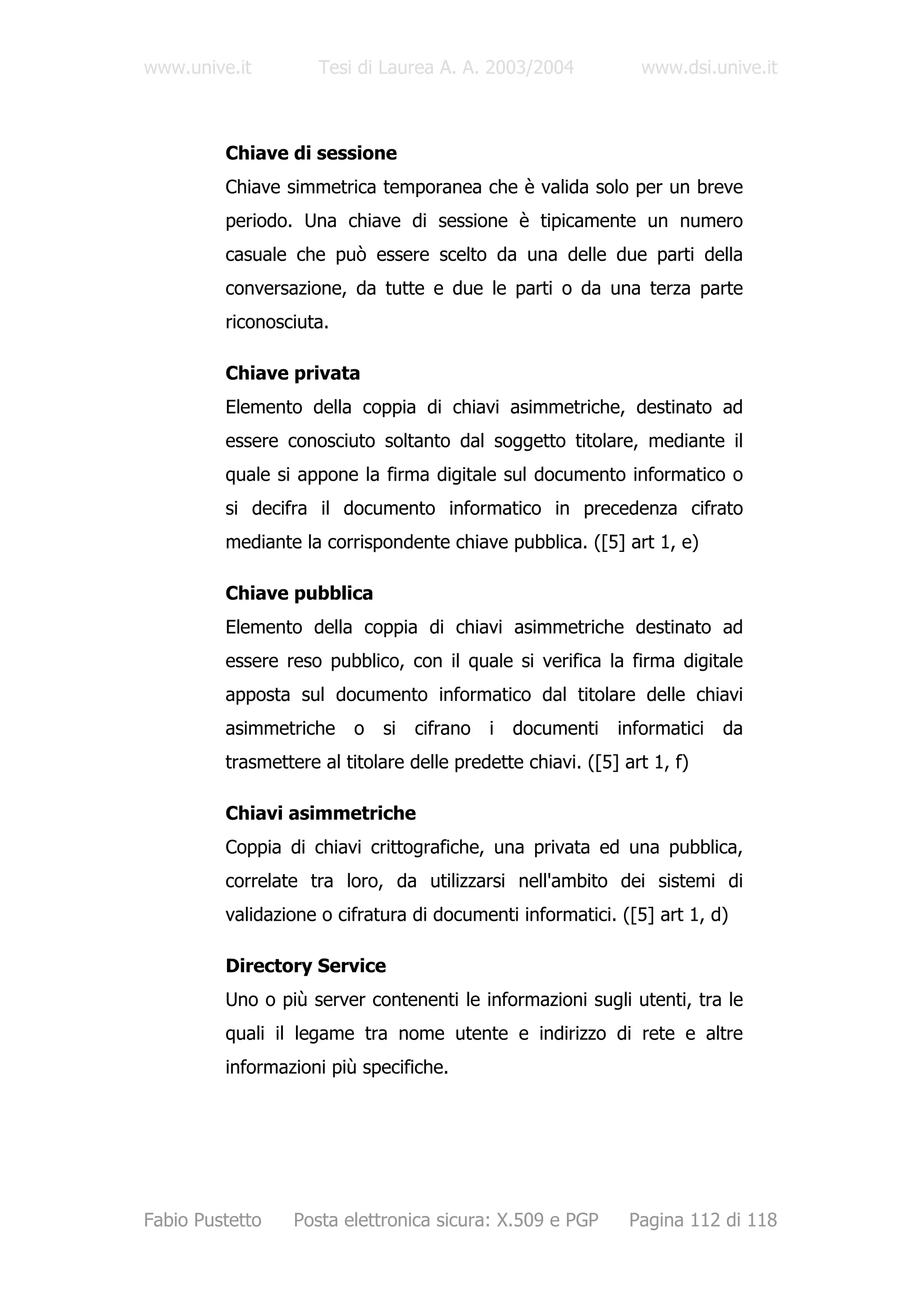 www.unive.it         Tesi di Laurea A. A. 2003/2004            www.dsi.unive.it



         Chiave di sessione
         Chiave simmetrica temporanea che è valida solo per un breve
         periodo. Una chiave di sessione è tipicamente un numero
         casuale che può essere scelto da una delle due parti della
         conversazione, da tutte e due le parti o da una terza parte
         riconosciuta.

         Chiave privata
         Elemento della coppia di chiavi asimmetriche, destinato ad
         essere conosciuto soltanto dal soggetto titolare, mediante il
         quale si appone la firma digitale sul documento informatico o
         si decifra il documento informatico in precedenza cifrato
         mediante la corrispondente chiave pubblica. ([5] art 1, e)

         Chiave pubblica
         Elemento della coppia di chiavi asimmetriche destinato ad
         essere reso pubblico, con il quale si verifica la firma digitale
         apposta sul documento informatico dal titolare delle chiavi
         asimmetriche    o   si   cifrano   i   documenti   informatici   da
         trasmettere al titolare delle predette chiavi. ([5] art 1, f)

         Chiavi asimmetriche
         Coppia di chiavi crittografiche, una privata ed una pubblica,
         correlate tra loro, da utilizzarsi nell'ambito dei sistemi di
         validazione o cifratura di documenti informatici. ([5] art 1, d)

         Directory Service
         Uno o più server contenenti le informazioni sugli utenti, tra le
         quali il legame tra nome utente e indirizzo di rete e altre
         informazioni più specifiche.




Fabio Pustetto   Posta elettronica sicura: X.509 e PGP        Pagina 112 di 118
 