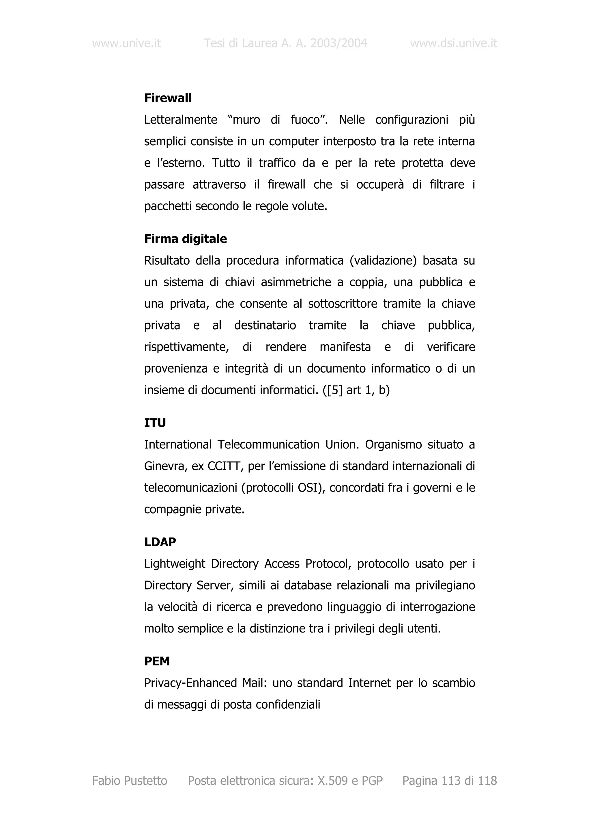 www.unive.it            Tesi di Laurea A. A. 2003/2004            www.dsi.unive.it



         Firewall
         Letteralmente “muro di fuoco”. Nelle configurazioni più
         semplici consiste in un computer interposto tra la rete interna
         e l’esterno. Tutto il traffico da e per la rete protetta deve
         passare attraverso il firewall che si occuperà di filtrare i
         pacchetti secondo le regole volute.

         Firma digitale
         Risultato della procedura informatica (validazione) basata su
         un sistema di chiavi asimmetriche a coppia, una pubblica e
         una privata, che consente al sottoscrittore tramite la chiave
         privata    e    al   destinatario    tramite   la   chiave   pubblica,
         rispettivamente,      di   rendere    manifesta     e   di   verificare
         provenienza e integrità di un documento informatico o di un
         insieme di documenti informatici. ([5] art 1, b)

         ITU
         International Telecommunication Union. Organismo situato a
         Ginevra, ex CCITT, per l’emissione di standard internazionali di
         telecomunicazioni (protocolli OSI), concordati fra i governi e le
         compagnie private.

         LDAP
         Lightweight Directory Access Protocol, protocollo usato per i
         Directory Server, simili ai database relazionali ma privilegiano
         la velocità di ricerca e prevedono linguaggio di interrogazione
         molto semplice e la distinzione tra i privilegi degli utenti.

         PEM
         Privacy-Enhanced Mail: uno standard Internet per lo scambio
         di messaggi di posta confidenziali




Fabio Pustetto     Posta elettronica sicura: X.509 e PGP         Pagina 113 di 118
 