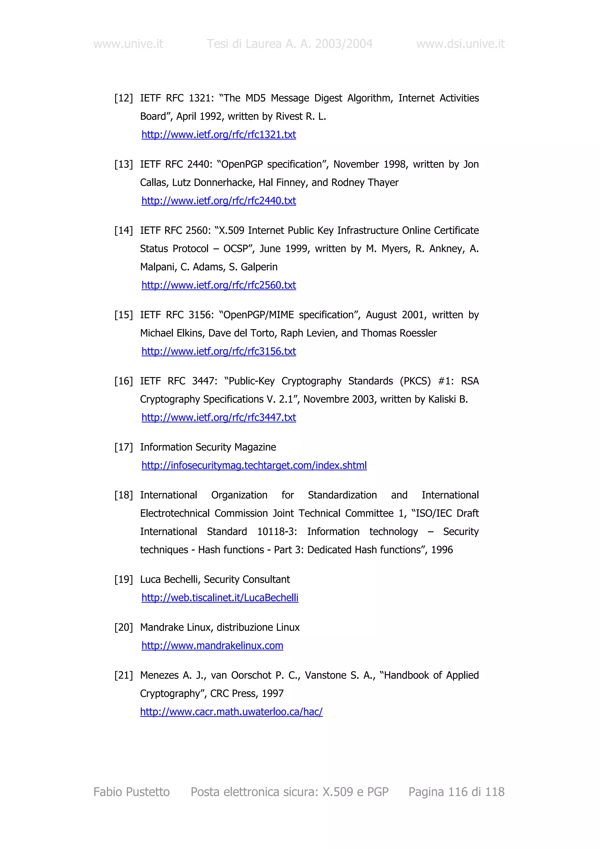 www.unive.it            Tesi di Laurea A. A. 2003/2004                    www.dsi.unive.it



   [12] IETF RFC 1321: “The MD5 Message Digest Algorithm, Internet Activities
        Board”, April 1992, written by Rivest R. L.
         http://www.ietf.org/rfc/rfc1321.txt

   [13] IETF RFC 2440: “OpenPGP specification”, November 1998, written by Jon
        Callas, Lutz Donnerhacke, Hal Finney, and Rodney Thayer
         http://www.ietf.org/rfc/rfc2440.txt

   [14] IETF RFC 2560: “X.509 Internet Public Key Infrastructure Online Certificate
        Status Protocol – OCSP”, June 1999, written by M. Myers, R. Ankney, A.
        Malpani, C. Adams, S. Galperin
         http://www.ietf.org/rfc/rfc2560.txt

   [15] IETF RFC 3156: “OpenPGP/MIME specification”, August 2001, written by
        Michael Elkins, Dave del Torto, Raph Levien, and Thomas Roessler
         http://www.ietf.org/rfc/rfc3156.txt

   [16] IETF RFC 3447: “Public-Key Cryptography Standards (PKCS) #1: RSA
        Cryptography Specifications V. 2.1”, Novembre 2003, written by Kaliski B.
         http://www.ietf.org/rfc/rfc3447.txt

   [17] Information Security Magazine
         http://infosecuritymag.techtarget.com/index.shtml

   [18] International    Organization     for    Standardization   and     International
        Electrotechnical Commission Joint Technical Committee 1, “ISO/IEC Draft
        International Standard 10118-3: Information technology – Security
        techniques - Hash functions - Part 3: Dedicated Hash functions”, 1996

   [19] Luca Bechelli, Security Consultant
         http://web.tiscalinet.it/LucaBechelli

   [20] Mandrake Linux, distribuzione Linux
         http://www.mandrakelinux.com

   [21] Menezes A. J., van Oorschot P. C., Vanstone S. A., “Handbook of Applied
        Cryptography”, CRC Press, 1997
        http://www.cacr.math.uwaterloo.ca/hac/




Fabio Pustetto      Posta elettronica sicura: X.509 e PGP                Pagina 116 di 118
 