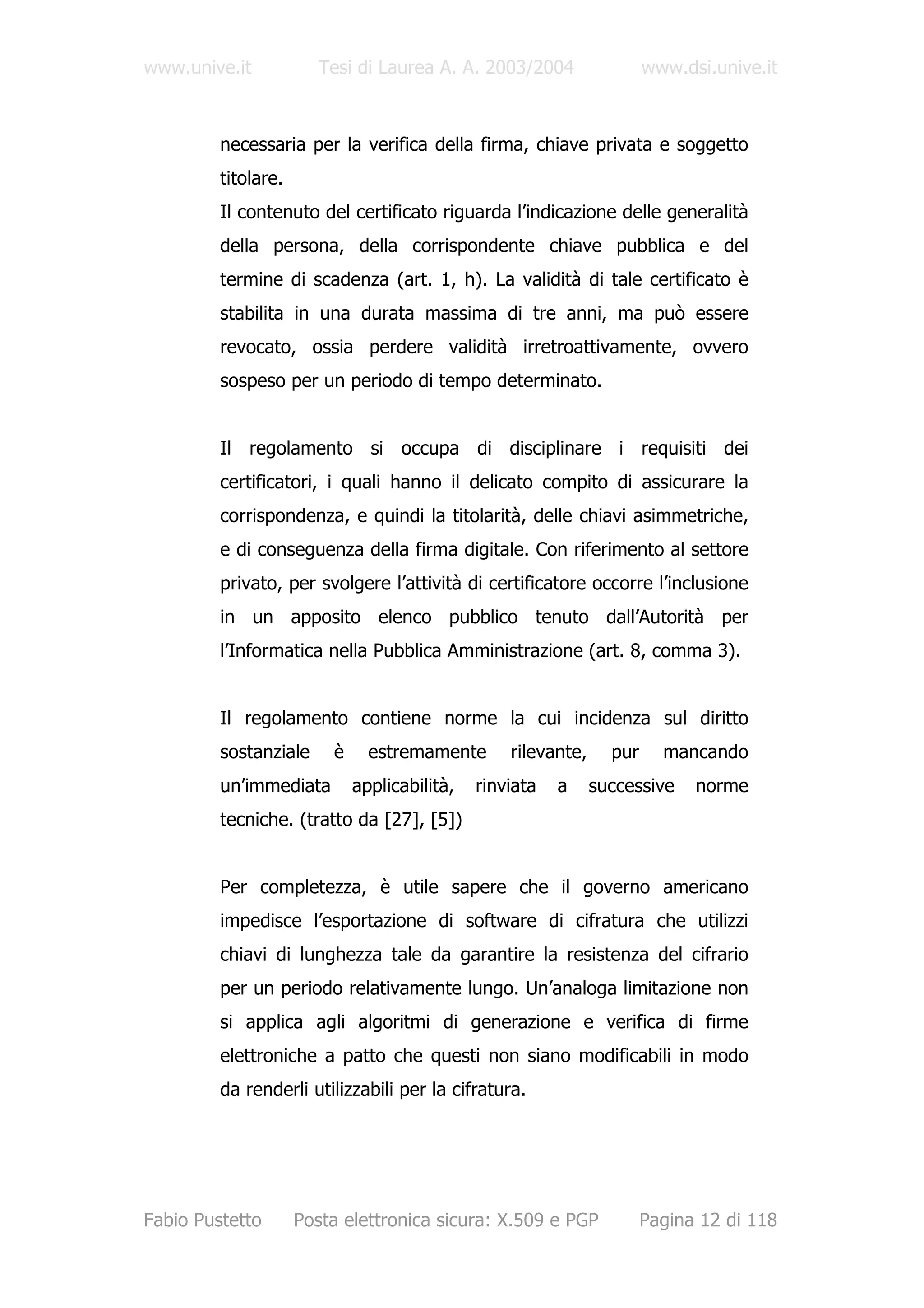 www.unive.it            Tesi di Laurea A. A. 2003/2004                 www.dsi.unive.it



         necessaria per la verifica della firma, chiave privata e soggetto
         titolare.
         Il contenuto del certificato riguarda l’indicazione delle generalità
         della persona, della corrispondente chiave pubblica e del
         termine di scadenza (art. 1, h). La validità di tale certificato è
         stabilita in una durata massima di tre anni, ma può essere
         revocato, ossia perdere validità irretroattivamente, ovvero
         sospeso per un periodo di tempo determinato.


         Il regolamento si occupa di disciplinare i requisiti dei
         certificatori, i quali hanno il delicato compito di assicurare la
         corrispondenza, e quindi la titolarità, delle chiavi asimmetriche,
         e di conseguenza della firma digitale. Con riferimento al settore
         privato, per svolgere l’attività di certificatore occorre l’inclusione
         in un apposito elenco pubblico tenuto dall’Autorità per
         l’Informatica nella Pubblica Amministrazione (art. 8, comma 3).


         Il regolamento contiene norme la cui incidenza sul diritto
         sostanziale     è     estremamente       rilevante,     pur     mancando
         un’immediata        applicabilità,   rinviata   a     successive    norme
         tecniche. (tratto da [27], [5])


         Per completezza, è utile sapere che il governo americano
         impedisce l’esportazione di software di cifratura che utilizzi
         chiavi di lunghezza tale da garantire la resistenza del cifrario
         per un periodo relativamente lungo. Un’analoga limitazione non
         si applica agli algoritmi di generazione e verifica di firme
         elettroniche a patto che questi non siano modificabili in modo
         da renderli utilizzabili per la cifratura.




Fabio Pustetto       Posta elettronica sicura: X.509 e PGP             Pagina 12 di 118
 