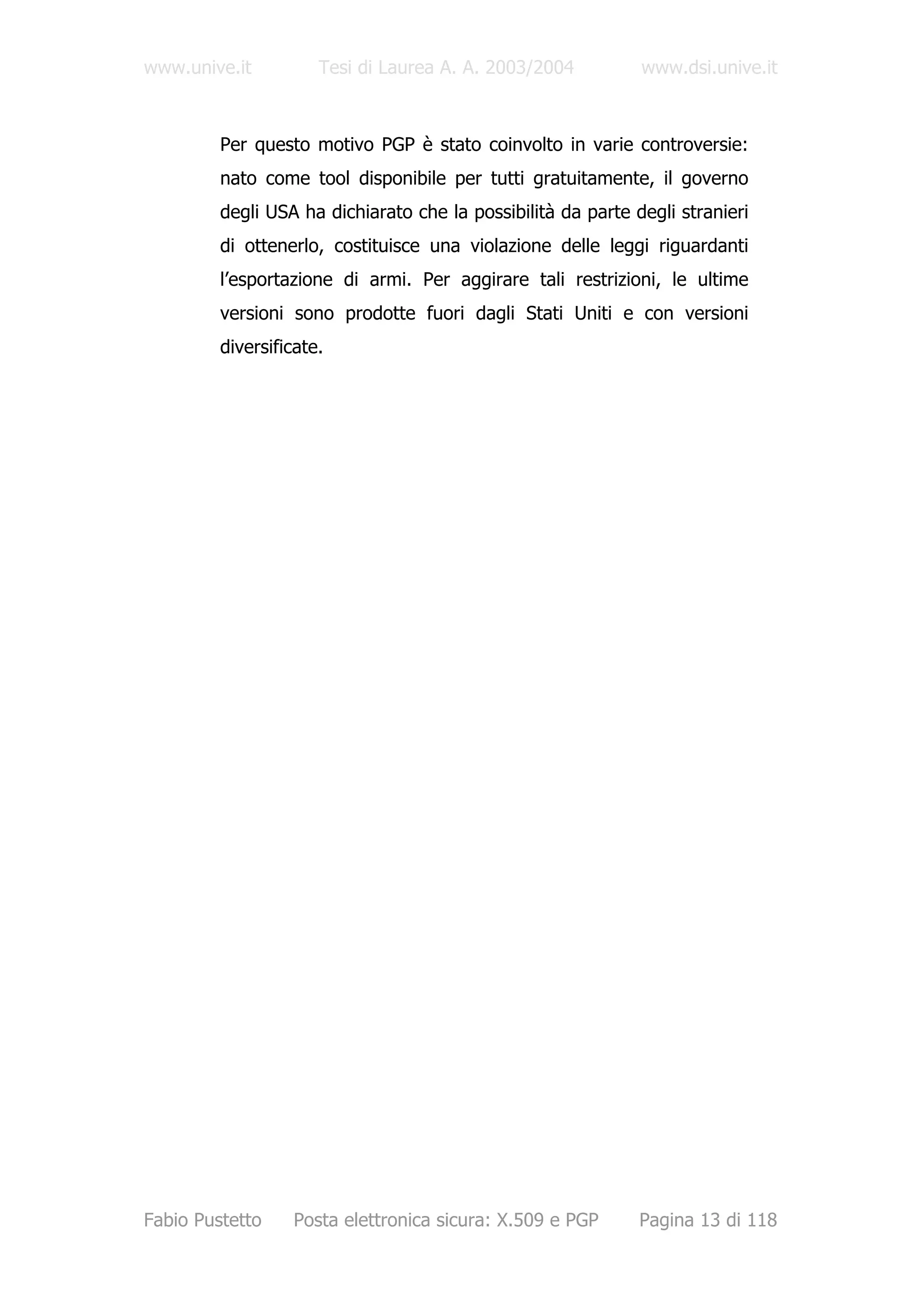 www.unive.it          Tesi di Laurea A. A. 2003/2004          www.dsi.unive.it



         Per questo motivo PGP è stato coinvolto in varie controversie:
         nato come tool disponibile per tutti gratuitamente, il governo
         degli USA ha dichiarato che la possibilità da parte degli stranieri
         di ottenerlo, costituisce una violazione delle leggi riguardanti
         l’esportazione di armi. Per aggirare tali restrizioni, le ultime
         versioni sono prodotte fuori dagli Stati Uniti e con versioni
         diversificate.




Fabio Pustetto    Posta elettronica sicura: X.509 e PGP       Pagina 13 di 118
 