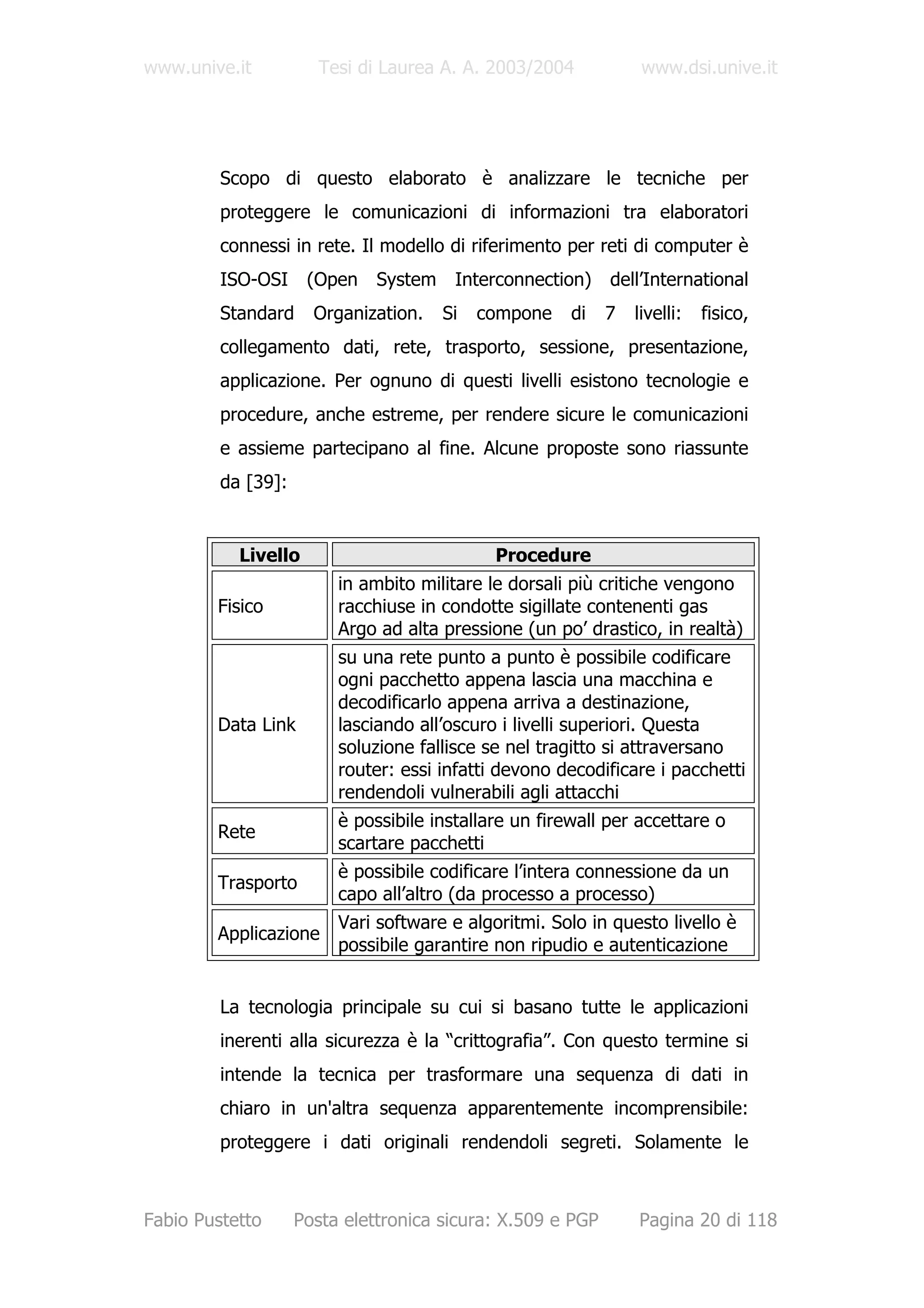www.unive.it           Tesi di Laurea A. A. 2003/2004            www.dsi.unive.it




         Scopo di questo elaborato è analizzare le tecniche per
         proteggere le comunicazioni di informazioni tra elaboratori
         connessi in rete. Il modello di riferimento per reti di computer è
         ISO-OSI     (Open    System    Interconnection)    dell’International
         Standard     Organization.    Si   compone    di   7   livelli:   fisico,
         collegamento dati, rete, trasporto, sessione, presentazione,
         applicazione. Per ognuno di questi livelli esistono tecnologie e
         procedure, anche estreme, per rendere sicure le comunicazioni
         e assieme partecipano al fine. Alcune proposte sono riassunte
         da [39]:


           Livello                           Procedure
                         in ambito militare le dorsali più critiche vengono
        Fisico           racchiuse in condotte sigillate contenenti gas
                         Argo ad alta pressione (un po’ drastico, in realtà)
                         su una rete punto a punto è possibile codificare
                         ogni pacchetto appena lascia una macchina e
                         decodificarlo appena arriva a destinazione,
        Data Link        lasciando all’oscuro i livelli superiori. Questa
                         soluzione fallisce se nel tragitto si attraversano
                         router: essi infatti devono decodificare i pacchetti
                         rendendoli vulnerabili agli attacchi
                         è possibile installare un firewall per accettare o
        Rete
                         scartare pacchetti
                         è possibile codificare l’intera connessione da un
        Trasporto
                         capo all’altro (da processo a processo)
                         Vari software e algoritmi. Solo in questo livello è
        Applicazione
                         possibile garantire non ripudio e autenticazione


         La tecnologia principale su cui si basano tutte le applicazioni
         inerenti alla sicurezza è la “crittografia”. Con questo termine si
         intende la tecnica per trasformare una sequenza di dati in
         chiaro in un'altra sequenza apparentemente incomprensibile:
         proteggere i dati originali rendendoli segreti. Solamente le



Fabio Pustetto      Posta elettronica sicura: X.509 e PGP       Pagina 20 di 118
 