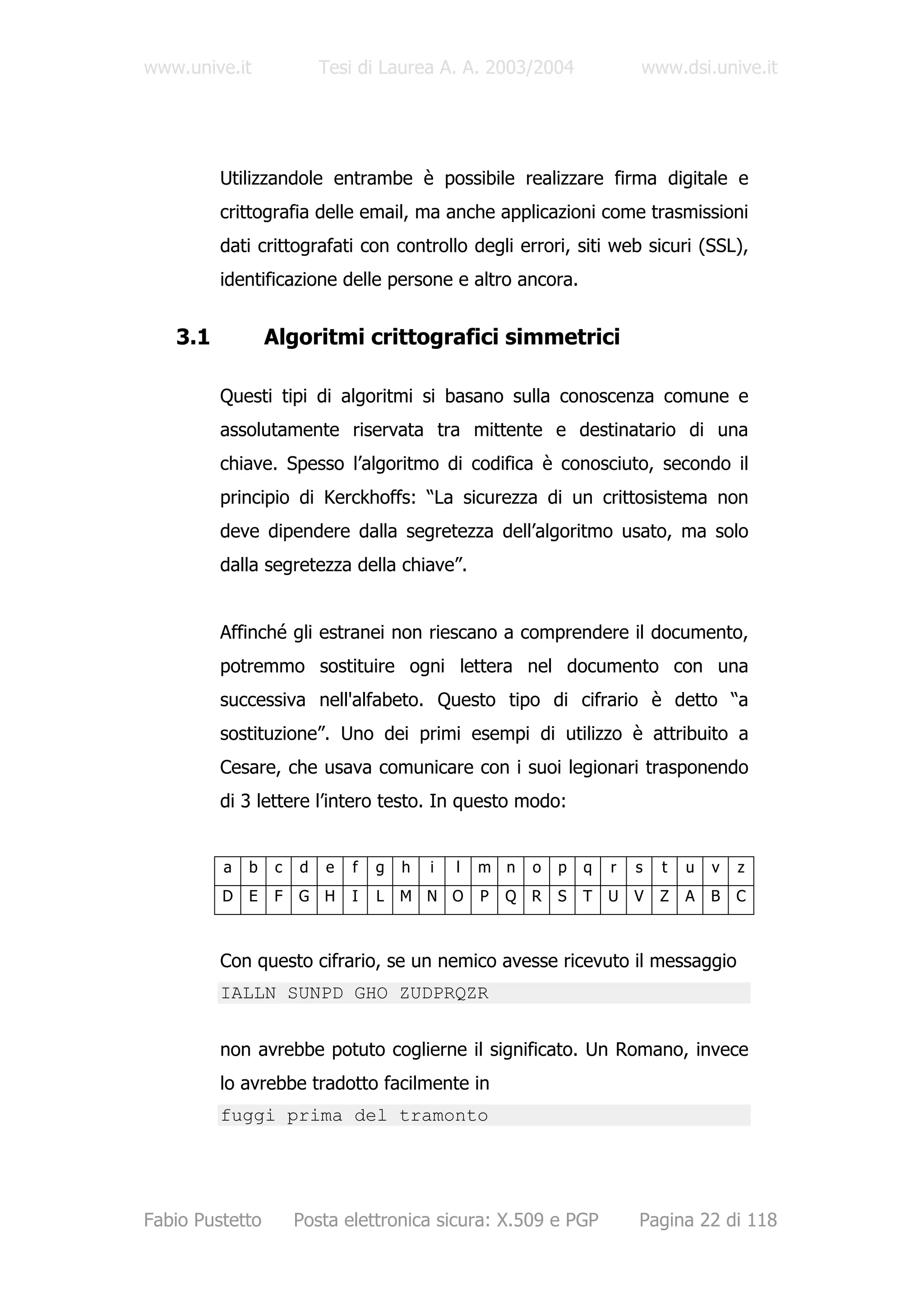 www.unive.it              Tesi di Laurea A. A. 2003/2004                www.dsi.unive.it




         Utilizzandole entrambe è possibile realizzare firma digitale e
         crittografia delle email, ma anche applicazioni come trasmissioni
         dati crittografati con controllo degli errori, siti web sicuri (SSL),
         identificazione delle persone e altro ancora.


   3.1           Algoritmi crittografici simmetrici

         Questi tipi di algoritmi si basano sulla conoscenza comune e
         assolutamente riservata tra mittente e destinatario di una
         chiave. Spesso l’algoritmo di codifica è conosciuto, secondo il
         principio di Kerckhoffs: “La sicurezza di un crittosistema non
         deve dipendere dalla segretezza dell’algoritmo usato, ma solo
         dalla segretezza della chiave”.


         Affinché gli estranei non riescano a comprendere il documento,
         potremmo sostituire ogni lettera nel documento con una
         successiva nell'alfabeto. Questo tipo di cifrario è detto “a
         sostituzione”. Uno dei primi esempi di utilizzo è attribuito a
         Cesare, che usava comunicare con i suoi legionari trasponendo
         di 3 lettere l’intero testo. In questo modo:


         a   b    c   d   e   f   g   h   i   l   m n   o   p   q   r   s   t   u   v   z
         D   E   F    G H     I   L   M N O       P   Q R   S   T   U   V   Z   A   B   C



         Con questo cifrario, se un nemico avesse ricevuto il messaggio
         IALLN SUNPD GHO ZUDPRQZR


         non avrebbe potuto coglierne il significato. Un Romano, invece
         lo avrebbe tradotto facilmente in
         fuggi prima del tramonto




Fabio Pustetto        Posta elettronica sicura: X.509 e PGP             Pagina 22 di 118
 