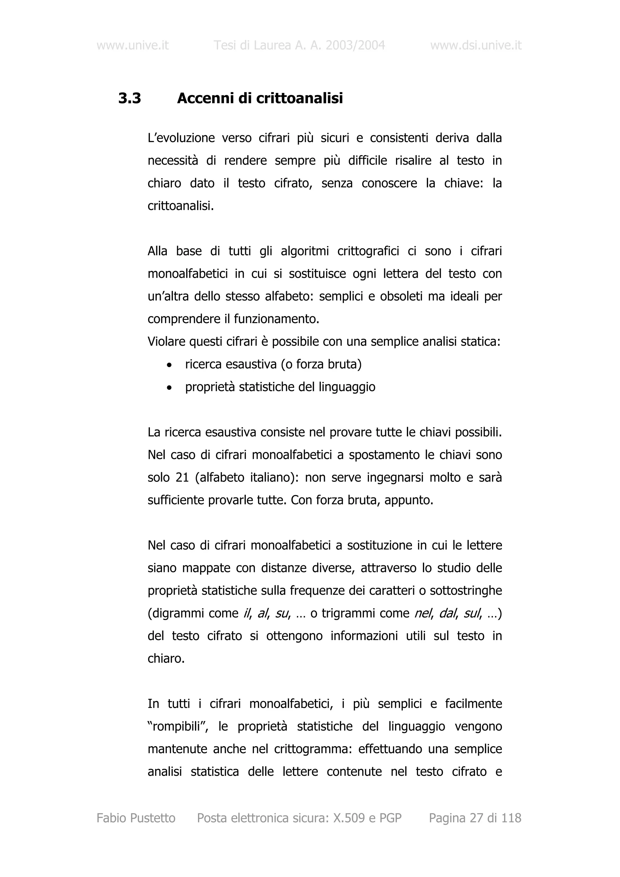 www.unive.it            Tesi di Laurea A. A. 2003/2004         www.dsi.unive.it



   3.3           Accenni di crittoanalisi

         L’evoluzione verso cifrari più sicuri e consistenti deriva dalla
         necessità di rendere sempre più difficile risalire al testo in
         chiaro dato il testo cifrato, senza conoscere la chiave: la
         crittoanalisi.


         Alla base di tutti gli algoritmi crittografici ci sono i cifrari
         monoalfabetici in cui si sostituisce ogni lettera del testo con
         un’altra dello stesso alfabeto: semplici e obsoleti ma ideali per
         comprendere il funzionamento.
         Violare questi cifrari è possibile con una semplice analisi statica:
            •      ricerca esaustiva (o forza bruta)
            •      proprietà statistiche del linguaggio


         La ricerca esaustiva consiste nel provare tutte le chiavi possibili.
         Nel caso di cifrari monoalfabetici a spostamento le chiavi sono
         solo 21 (alfabeto italiano): non serve ingegnarsi molto e sarà
         sufficiente provarle tutte. Con forza bruta, appunto.


         Nel caso di cifrari monoalfabetici a sostituzione in cui le lettere
         siano mappate con distanze diverse, attraverso lo studio delle
         proprietà statistiche sulla frequenze dei caratteri o sottostringhe
         (digrammi come il, al, su, … o trigrammi come nel, dal, sul, …)
         del testo cifrato si ottengono informazioni utili sul testo in
         chiaro.


         In tutti i cifrari monoalfabetici, i più semplici e facilmente
         “rompibili”, le proprietà statistiche del linguaggio vengono
         mantenute anche nel crittogramma: effettuando una semplice
         analisi statistica delle lettere contenute nel testo cifrato e


Fabio Pustetto       Posta elettronica sicura: X.509 e PGP     Pagina 27 di 118
 