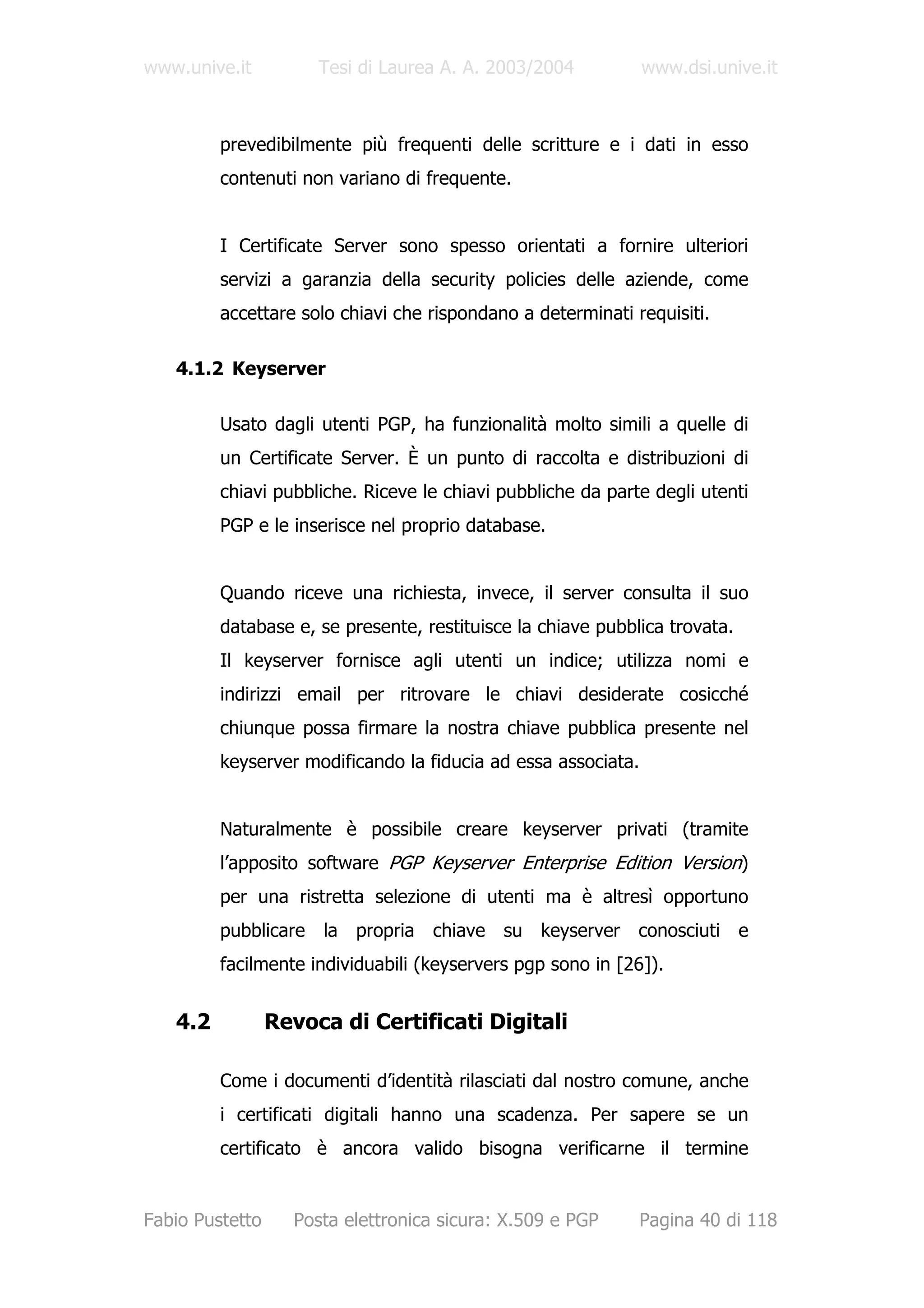 www.unive.it          Tesi di Laurea A. A. 2003/2004           www.dsi.unive.it



         prevedibilmente più frequenti delle scritture e i dati in esso
         contenuti non variano di frequente.


         I Certificate Server sono spesso orientati a fornire ulteriori
         servizi a garanzia della security policies delle aziende, come
         accettare solo chiavi che rispondano a determinati requisiti.

   4.1.2 Keyserver

         Usato dagli utenti PGP, ha funzionalità molto simili a quelle di
         un Certificate Server. È un punto di raccolta e distribuzioni di
         chiavi pubbliche. Riceve le chiavi pubbliche da parte degli utenti
         PGP e le inserisce nel proprio database.


         Quando riceve una richiesta, invece, il server consulta il suo
         database e, se presente, restituisce la chiave pubblica trovata.
         Il keyserver fornisce agli utenti un indice; utilizza nomi e
         indirizzi email per ritrovare le chiavi desiderate cosicché
         chiunque possa firmare la nostra chiave pubblica presente nel
         keyserver modificando la fiducia ad essa associata.


         Naturalmente è possibile creare keyserver privati (tramite
         l’apposito software PGP Keyserver Enterprise Edition Version)
         per una ristretta selezione di utenti ma è altresì opportuno
         pubblicare la propria chiave su keyserver conosciuti e
         facilmente individuabili (keyservers pgp sono in [26]).


   4.2           Revoca di Certificati Digitali

         Come i documenti d’identità rilasciati dal nostro comune, anche
         i certificati digitali hanno una scadenza. Per sapere se un
         certificato è ancora valido bisogna verificarne il termine


Fabio Pustetto     Posta elettronica sicura: X.509 e PGP       Pagina 40 di 118
 