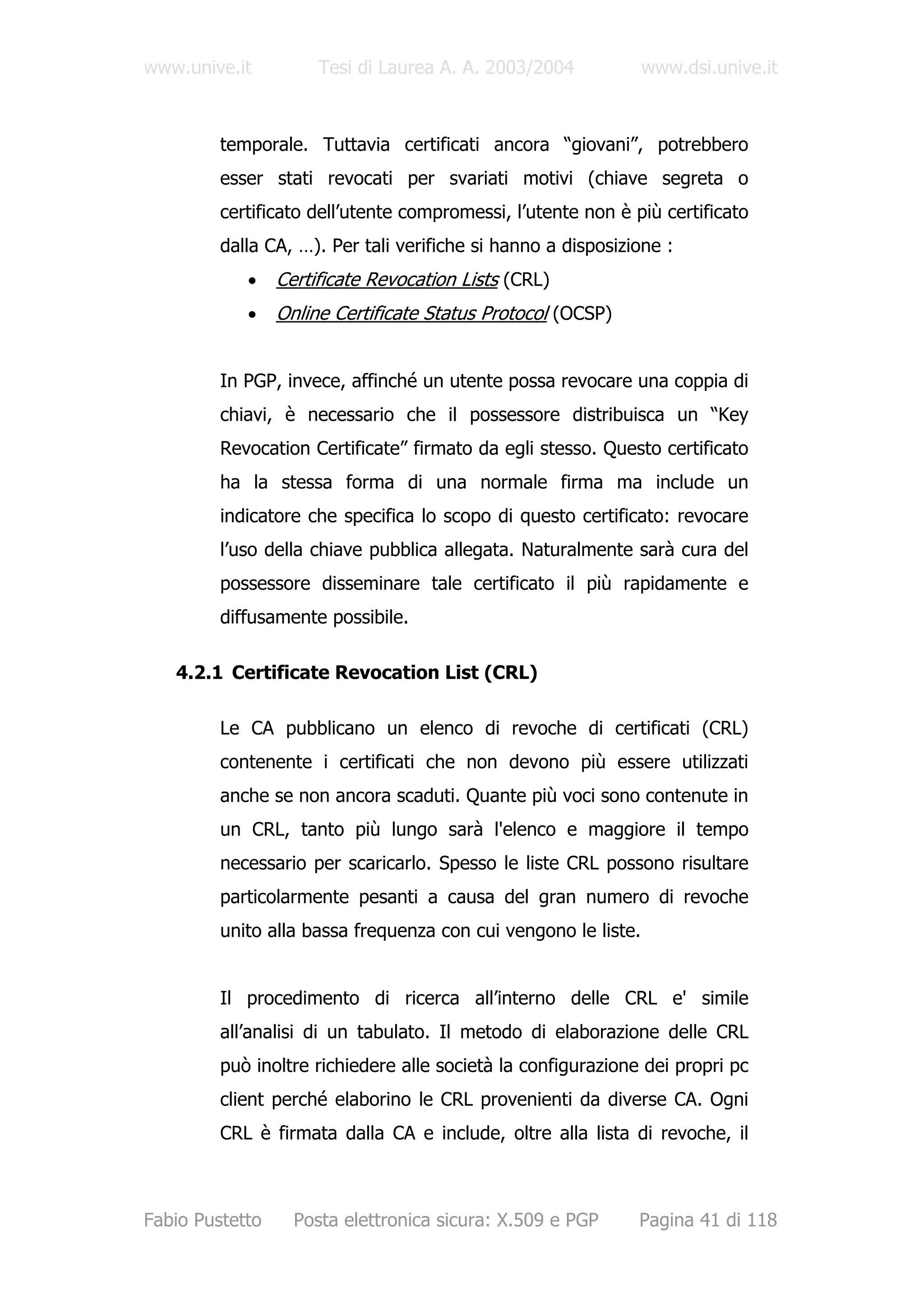 www.unive.it          Tesi di Laurea A. A. 2003/2004            www.dsi.unive.it



         temporale. Tuttavia certificati ancora “giovani”, potrebbero
         esser stati revocati per svariati motivi (chiave segreta o
         certificato dell’utente compromessi, l’utente non è più certificato
         dalla CA, …). Per tali verifiche si hanno a disposizione :
            •    Certificate Revocation Lists (CRL)
            •    Online Certificate Status Protocol (OCSP)


         In PGP, invece, affinché un utente possa revocare una coppia di
         chiavi, è necessario che il possessore distribuisca un “Key
         Revocation Certificate” firmato da egli stesso. Questo certificato
         ha la stessa forma di una normale firma ma include un
         indicatore che specifica lo scopo di questo certificato: revocare
         l’uso della chiave pubblica allegata. Naturalmente sarà cura del
         possessore disseminare tale certificato il più rapidamente e
         diffusamente possibile.

   4.2.1 Certificate Revocation List (CRL)

         Le CA pubblicano un elenco di revoche di certificati (CRL)
         contenente i certificati che non devono più essere utilizzati
         anche se non ancora scaduti. Quante più voci sono contenute in
         un CRL, tanto più lungo sarà l'elenco e maggiore il tempo
         necessario per scaricarlo. Spesso le liste CRL possono risultare
         particolarmente pesanti a causa del gran numero di revoche
         unito alla bassa frequenza con cui vengono le liste.


         Il procedimento di ricerca all’interno delle CRL e' simile
         all’analisi di un tabulato. Il metodo di elaborazione delle CRL
         può inoltre richiedere alle società la configurazione dei propri pc
         client perché elaborino le CRL provenienti da diverse CA. Ogni
         CRL è firmata dalla CA e include, oltre alla lista di revoche, il



Fabio Pustetto     Posta elettronica sicura: X.509 e PGP      Pagina 41 di 118
 