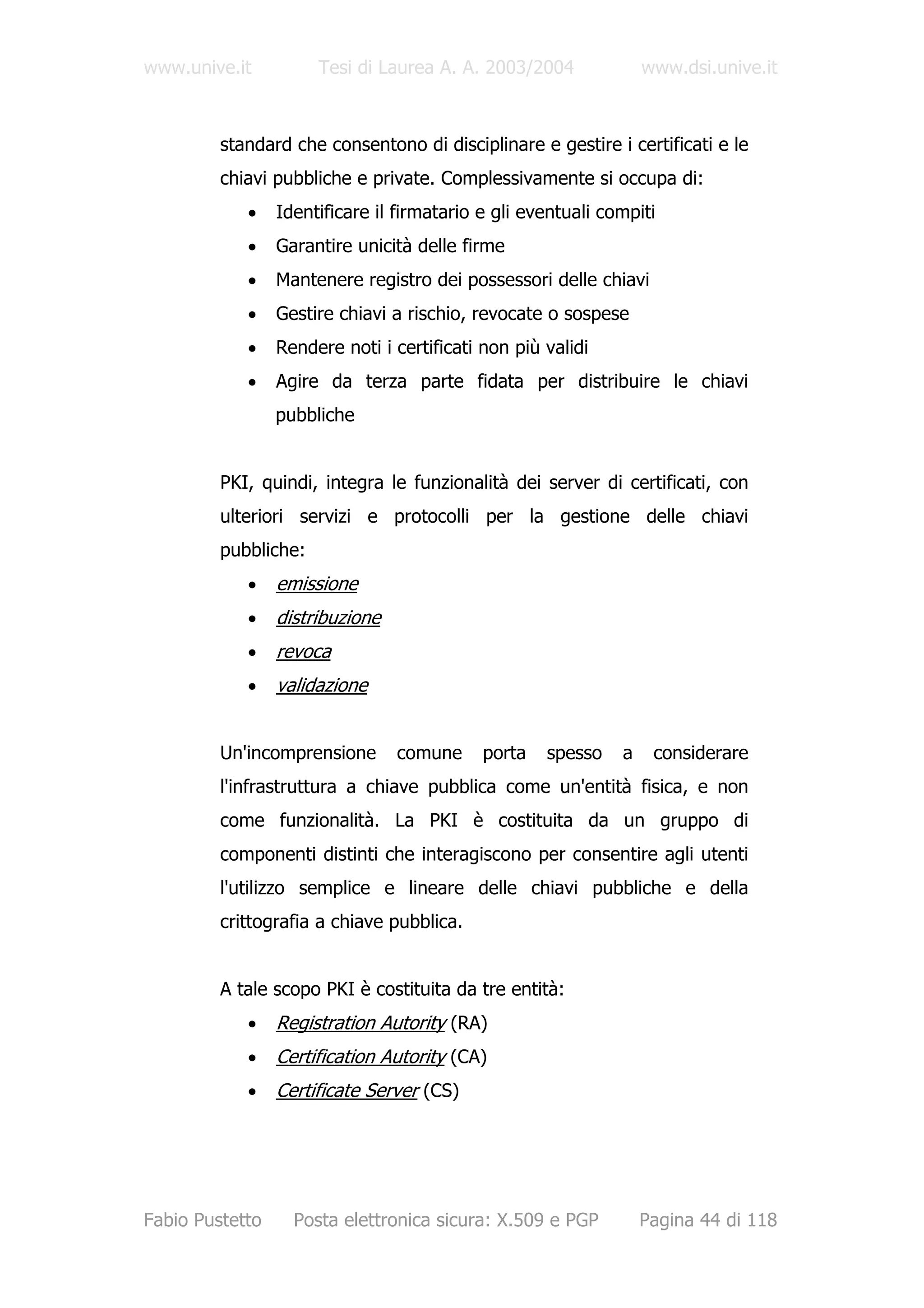 www.unive.it          Tesi di Laurea A. A. 2003/2004              www.dsi.unive.it



         standard che consentono di disciplinare e gestire i certificati e le
         chiavi pubbliche e private. Complessivamente si occupa di:
            •    Identificare il firmatario e gli eventuali compiti
            •    Garantire unicità delle firme
            •    Mantenere registro dei possessori delle chiavi
            •    Gestire chiavi a rischio, revocate o sospese
            •    Rendere noti i certificati non più validi
            •    Agire da terza parte fidata per distribuire le chiavi
                 pubbliche


         PKI, quindi, integra le funzionalità dei server di certificati, con
         ulteriori servizi e protocolli per la gestione delle chiavi
         pubbliche:
            •    emissione
            •    distribuzione
            •    revoca
            •    validazione


         Un'incomprensione       comune     porta   spesso    a    considerare
         l'infrastruttura a chiave pubblica come un'entità fisica, e non
         come funzionalità. La PKI è costituita da un gruppo di
         componenti distinti che interagiscono per consentire agli utenti
         l'utilizzo semplice e lineare delle chiavi pubbliche e della
         crittografia a chiave pubblica.


         A tale scopo PKI è costituita da tre entità:
            •    Registration Autority (RA)
            •    Certification Autority (CA)
            •    Certificate Server (CS)




Fabio Pustetto     Posta elettronica sicura: X.509 e PGP          Pagina 44 di 118
 