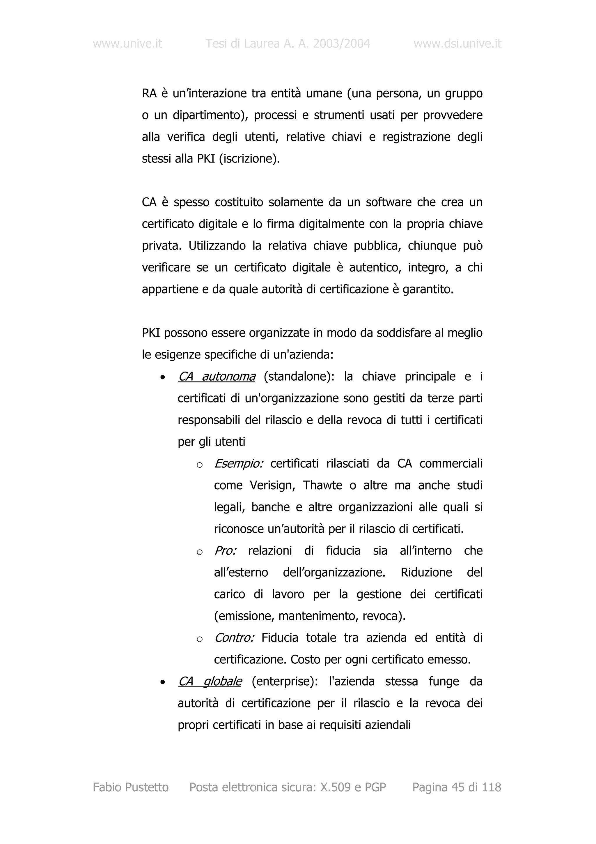 www.unive.it          Tesi di Laurea A. A. 2003/2004                 www.dsi.unive.it



         RA è un’interazione tra entità umane (una persona, un gruppo
         o un dipartimento), processi e strumenti usati per provvedere
         alla verifica degli utenti, relative chiavi e registrazione degli
         stessi alla PKI (iscrizione).


         CA è spesso costituito solamente da un software che crea un
         certificato digitale e lo firma digitalmente con la propria chiave
         privata. Utilizzando la relativa chiave pubblica, chiunque può
         verificare se un certificato digitale è autentico, integro, a chi
         appartiene e da quale autorità di certificazione è garantito.


         PKI possono essere organizzate in modo da soddisfare al meglio
         le esigenze specifiche di un'azienda:
            •    CA autonoma (standalone): la chiave principale e i
                 certificati di un'organizzazione sono gestiti da terze parti
                 responsabili del rilascio e della revoca di tutti i certificati
                 per gli utenti
                    o Esempio: certificati rilasciati da CA commerciali
                        come Verisign, Thawte o altre ma anche studi
                        legali, banche e altre organizzazioni alle quali si
                        riconosce un’autorità per il rilascio di certificati.
                    o Pro:        relazioni   di   fiducia   sia   all’interno   che
                        all’esterno      dell’organizzazione.      Riduzione     del
                        carico di lavoro per la gestione dei certificati
                        (emissione, mantenimento, revoca).
                    o Contro: Fiducia totale tra azienda ed entità di
                        certificazione. Costo per ogni certificato emesso.
            •    CA globale (enterprise): l'azienda stessa funge da
                 autorità di certificazione per il rilascio e la revoca dei
                 propri certificati in base ai requisiti aziendali




Fabio Pustetto     Posta elettronica sicura: X.509 e PGP             Pagina 45 di 118
 