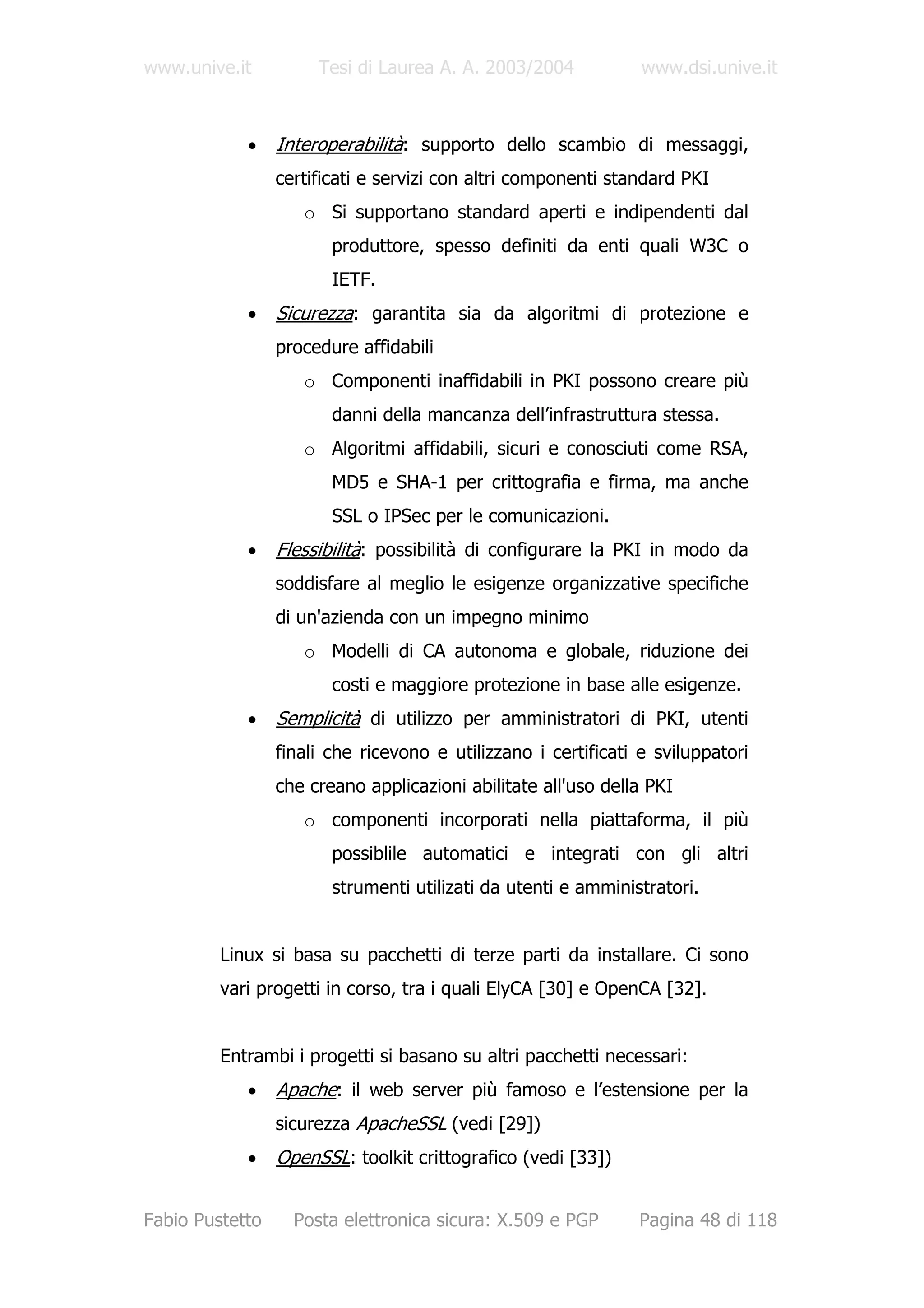 www.unive.it          Tesi di Laurea A. A. 2003/2004            www.dsi.unive.it



            •    Interoperabilità: supporto dello scambio di messaggi,
                 certificati e servizi con altri componenti standard PKI
                    o Si supportano standard aperti e indipendenti dal
                        produttore, spesso definiti da enti quali W3C o
                        IETF.
            •    Sicurezza: garantita sia da algoritmi di protezione e
                 procedure affidabili
                    o Componenti inaffidabili in PKI possono creare più
                        danni della mancanza dell’infrastruttura stessa.
                    o Algoritmi affidabili, sicuri e conosciuti come RSA,
                        MD5 e SHA-1 per crittografia e firma, ma anche
                        SSL o IPSec per le comunicazioni.
            •    Flessibilità: possibilità di configurare la PKI in modo da
                 soddisfare al meglio le esigenze organizzative specifiche
                 di un'azienda con un impegno minimo
                    o Modelli di CA autonoma e globale, riduzione dei
                        costi e maggiore protezione in base alle esigenze.
            •    Semplicità di utilizzo per amministratori di PKI, utenti
                 finali che ricevono e utilizzano i certificati e sviluppatori
                 che creano applicazioni abilitate all'uso della PKI
                    o componenti incorporati nella piattaforma, il più
                        possiblile automatici e integrati con gli altri
                        strumenti utilizati da utenti e amministratori.


         Linux si basa su pacchetti di terze parti da installare. Ci sono
         vari progetti in corso, tra i quali ElyCA [30] e OpenCA [32].


         Entrambi i progetti si basano su altri pacchetti necessari:
            •    Apache: il web server più famoso e l’estensione per la
                 sicurezza ApacheSSL (vedi [29])
            •    OpenSSL: toolkit crittografico (vedi [33])


Fabio Pustetto     Posta elettronica sicura: X.509 e PGP       Pagina 48 di 118
 