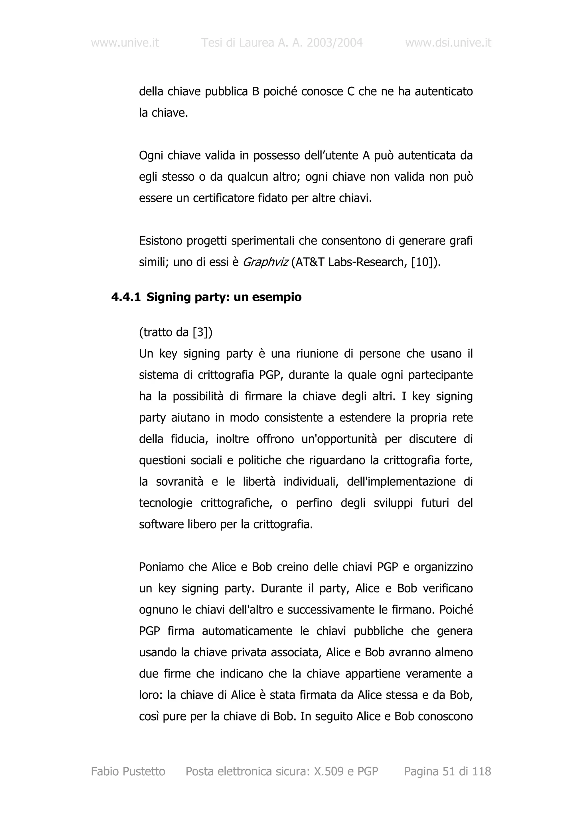 www.unive.it          Tesi di Laurea A. A. 2003/2004          www.dsi.unive.it



         della chiave pubblica B poiché conosce C che ne ha autenticato
         la chiave.


         Ogni chiave valida in possesso dell’utente A può autenticata da
         egli stesso o da qualcun altro; ogni chiave non valida non può
         essere un certificatore fidato per altre chiavi.


         Esistono progetti sperimentali che consentono di generare grafi
         simili; uno di essi è Graphviz (AT&T Labs-Research, [10]).

   4.4.1 Signing party: un esempio

         (tratto da [3])
         Un key signing party è una riunione di persone che usano il
         sistema di crittografia PGP, durante la quale ogni partecipante
         ha la possibilità di firmare la chiave degli altri. I key signing
         party aiutano in modo consistente a estendere la propria rete
         della fiducia, inoltre offrono un'opportunità per discutere di
         questioni sociali e politiche che riguardano la crittografia forte,
         la sovranità e le libertà individuali, dell'implementazione di
         tecnologie crittografiche, o perfino degli sviluppi futuri del
         software libero per la crittografia.


         Poniamo che Alice e Bob creino delle chiavi PGP e organizzino
         un key signing party. Durante il party, Alice e Bob verificano
         ognuno le chiavi dell'altro e successivamente le firmano. Poiché
         PGP firma automaticamente le chiavi pubbliche che genera
         usando la chiave privata associata, Alice e Bob avranno almeno
         due firme che indicano che la chiave appartiene veramente a
         loro: la chiave di Alice è stata firmata da Alice stessa e da Bob,
         così pure per la chiave di Bob. In seguito Alice e Bob conoscono



Fabio Pustetto    Posta elettronica sicura: X.509 e PGP       Pagina 51 di 118
 