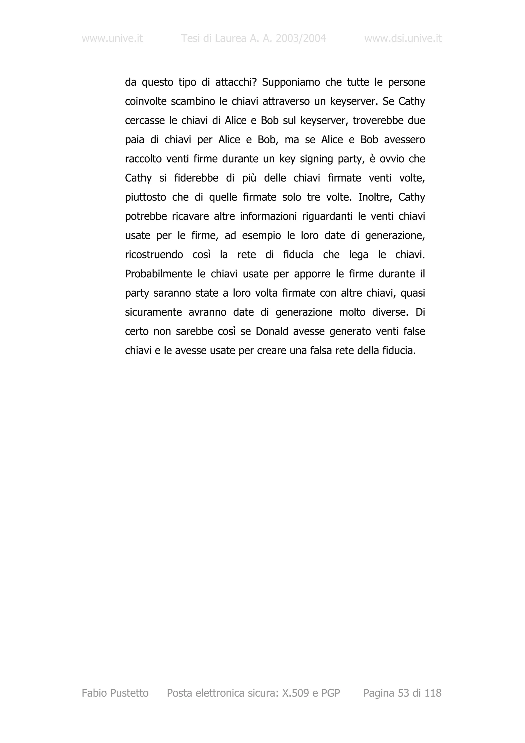 www.unive.it         Tesi di Laurea A. A. 2003/2004           www.dsi.unive.it



         da questo tipo di attacchi? Supponiamo che tutte le persone
         coinvolte scambino le chiavi attraverso un keyserver. Se Cathy
         cercasse le chiavi di Alice e Bob sul keyserver, troverebbe due
         paia di chiavi per Alice e Bob, ma se Alice e Bob avessero
         raccolto venti firme durante un key signing party, è ovvio che
         Cathy si fiderebbe di più delle chiavi firmate venti volte,
         piuttosto che di quelle firmate solo tre volte. Inoltre, Cathy
         potrebbe ricavare altre informazioni riguardanti le venti chiavi
         usate per le firme, ad esempio le loro date di generazione,
         ricostruendo così la rete di fiducia che lega le chiavi.
         Probabilmente le chiavi usate per apporre le firme durante il
         party saranno state a loro volta firmate con altre chiavi, quasi
         sicuramente avranno date di generazione molto diverse. Di
         certo non sarebbe così se Donald avesse generato venti false
         chiavi e le avesse usate per creare una falsa rete della fiducia.




Fabio Pustetto    Posta elettronica sicura: X.509 e PGP       Pagina 53 di 118
 