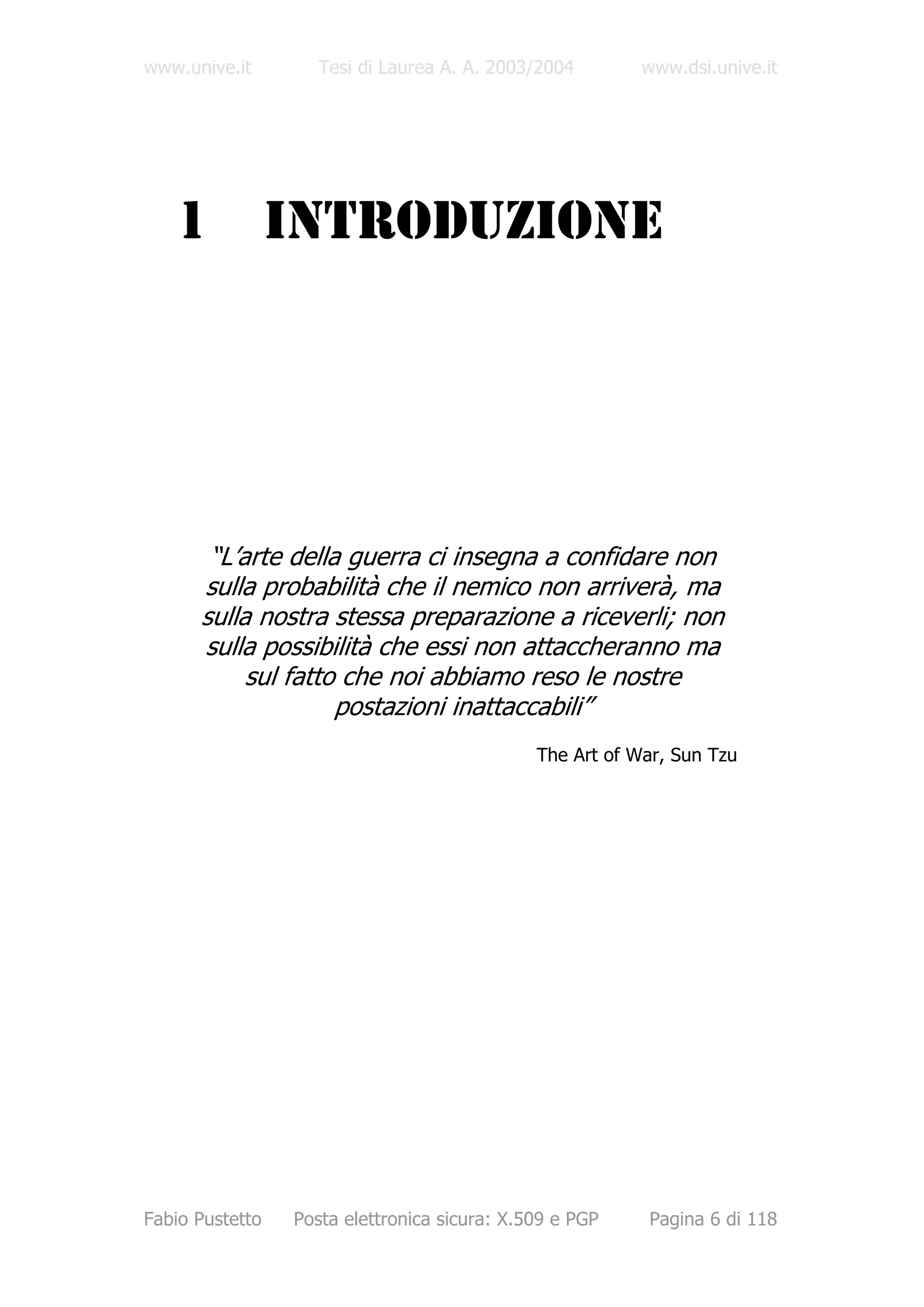www.unive.it        Tesi di Laurea A. A. 2003/2004        www.dsi.unive.it




   1             INTRODUZIONE




       “L’arte della guerra ci insegna a confidare non
      sulla probabilità che il nemico non arriverà, ma
      sulla nostra stessa preparazione a riceverli; non
      sulla possibilità che essi non attaccheranno ma
           sul fatto che noi abbiamo reso le nostre
                    postazioni inattaccabili”
                                              The Art of War, Sun Tzu




Fabio Pustetto   Posta elettronica sicura: X.509 e PGP    Pagina 6 di 118
 