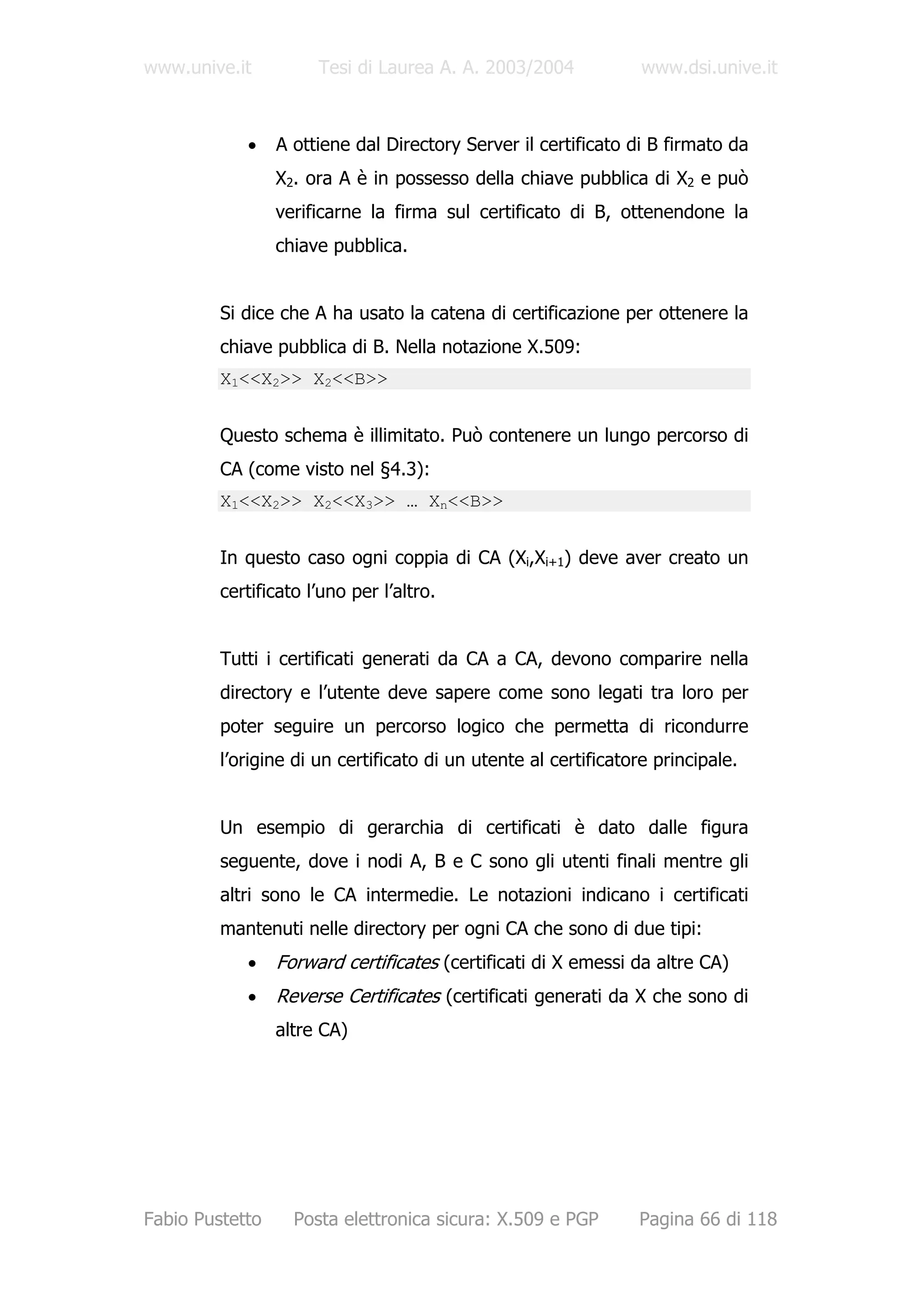 www.unive.it          Tesi di Laurea A. A. 2003/2004             www.dsi.unive.it



            •    A ottiene dal Directory Server il certificato di B firmato da
                 X2. ora A è in possesso della chiave pubblica di X2 e può
                 verificarne la firma sul certificato di B, ottenendone la
                 chiave pubblica.


         Si dice che A ha usato la catena di certificazione per ottenere la
         chiave pubblica di B. Nella notazione X.509:
         X1<<X2>> X2<<B>>


         Questo schema è illimitato. Può contenere un lungo percorso di
         CA (come visto nel §4.3):
         X1<<X2>> X2<<X3>> … Xn<<B>>


         In questo caso ogni coppia di CA (Xi,Xi+1) deve aver creato un
         certificato l’uno per l’altro.


         Tutti i certificati generati da CA a CA, devono comparire nella
         directory e l’utente deve sapere come sono legati tra loro per
         poter seguire un percorso logico che permetta di ricondurre
         l’origine di un certificato di un utente al certificatore principale.


         Un esempio di gerarchia di certificati è dato dalle figura
         seguente, dove i nodi A, B e C sono gli utenti finali mentre gli
         altri sono le CA intermedie. Le notazioni indicano i certificati
         mantenuti nelle directory per ogni CA che sono di due tipi:
            •    Forward certificates (certificati di X emessi da altre CA)
            •    Reverse Certificates (certificati generati da X che sono di
                 altre CA)




Fabio Pustetto     Posta elettronica sicura: X.509 e PGP        Pagina 66 di 118
 