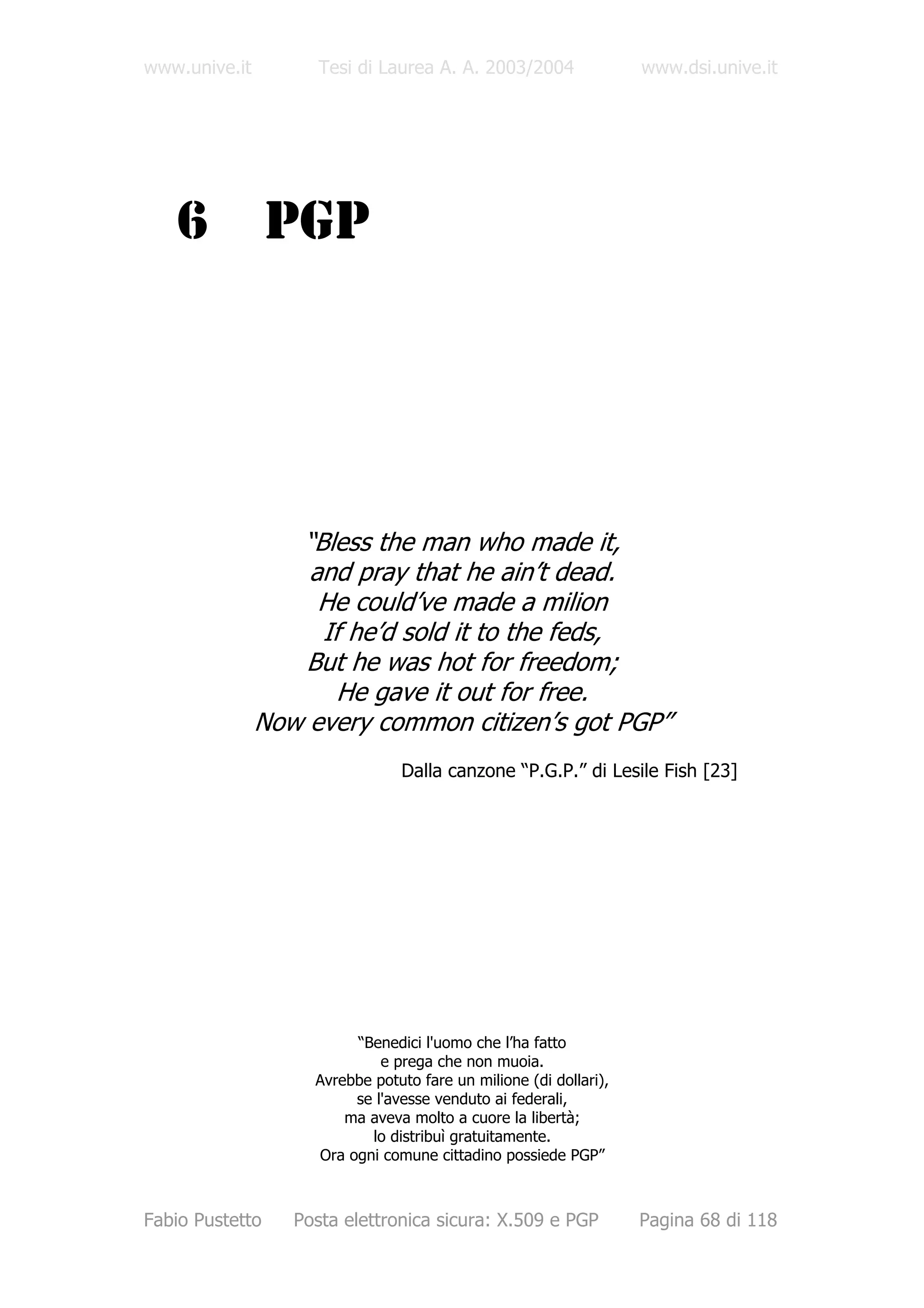 www.unive.it         Tesi di Laurea A. A. 2003/2004                www.dsi.unive.it




   6             PGP




                  “Bless the man who made it,
                   and pray that he ain’t dead.
                    He could’ve made a milion
                    If he’d sold it to the feds,
                   But he was hot for freedom;
                      He gave it out for free.
               Now every common citizen’s got PGP”
                                Dalla canzone “P.G.P.” di Lesile Fish [23]




                         “Benedici l'uomo che l’ha fatto
                             e prega che non muoia.
                    Avrebbe potuto fare un milione (di dollari),
                         se l'avesse venduto ai federali,
                        ma aveva molto a cuore la libertà;
                           lo distribuì gratuitamente.
                    Ora ogni comune cittadino possiede PGP”



Fabio Pustetto    Posta elettronica sicura: X.509 e PGP            Pagina 68 di 118
 