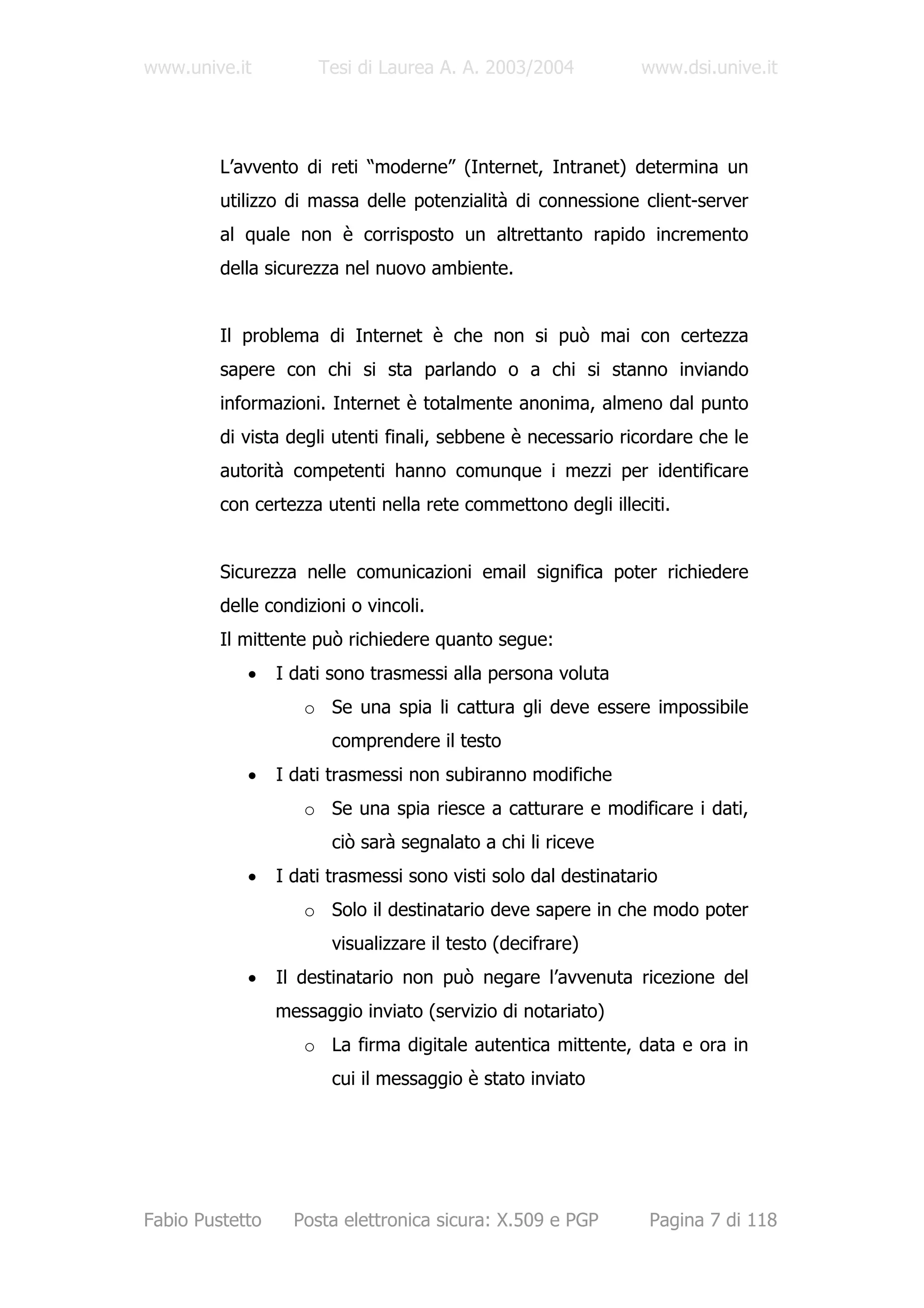 www.unive.it          Tesi di Laurea A. A. 2003/2004           www.dsi.unive.it




         L’avvento di reti “moderne” (Internet, Intranet) determina un
         utilizzo di massa delle potenzialità di connessione client-server
         al quale non è corrisposto un altrettanto rapido incremento
         della sicurezza nel nuovo ambiente.


         Il problema di Internet è che non si può mai con certezza
         sapere con chi si sta parlando o a chi si stanno inviando
         informazioni. Internet è totalmente anonima, almeno dal punto
         di vista degli utenti finali, sebbene è necessario ricordare che le
         autorità competenti hanno comunque i mezzi per identificare
         con certezza utenti nella rete commettono degli illeciti.


         Sicurezza nelle comunicazioni email significa poter richiedere
         delle condizioni o vincoli.
         Il mittente può richiedere quanto segue:
            •    I dati sono trasmessi alla persona voluta
                    o Se una spia li cattura gli deve essere impossibile
                        comprendere il testo
            •    I dati trasmessi non subiranno modifiche
                    o Se una spia riesce a catturare e modificare i dati,
                        ciò sarà segnalato a chi li riceve
            •    I dati trasmessi sono visti solo dal destinatario
                    o Solo il destinatario deve sapere in che modo poter
                        visualizzare il testo (decifrare)
            •    Il destinatario non può negare l’avvenuta ricezione del
                 messaggio inviato (servizio di notariato)
                    o La firma digitale autentica mittente, data e ora in
                        cui il messaggio è stato inviato




Fabio Pustetto     Posta elettronica sicura: X.509 e PGP        Pagina 7 di 118
 