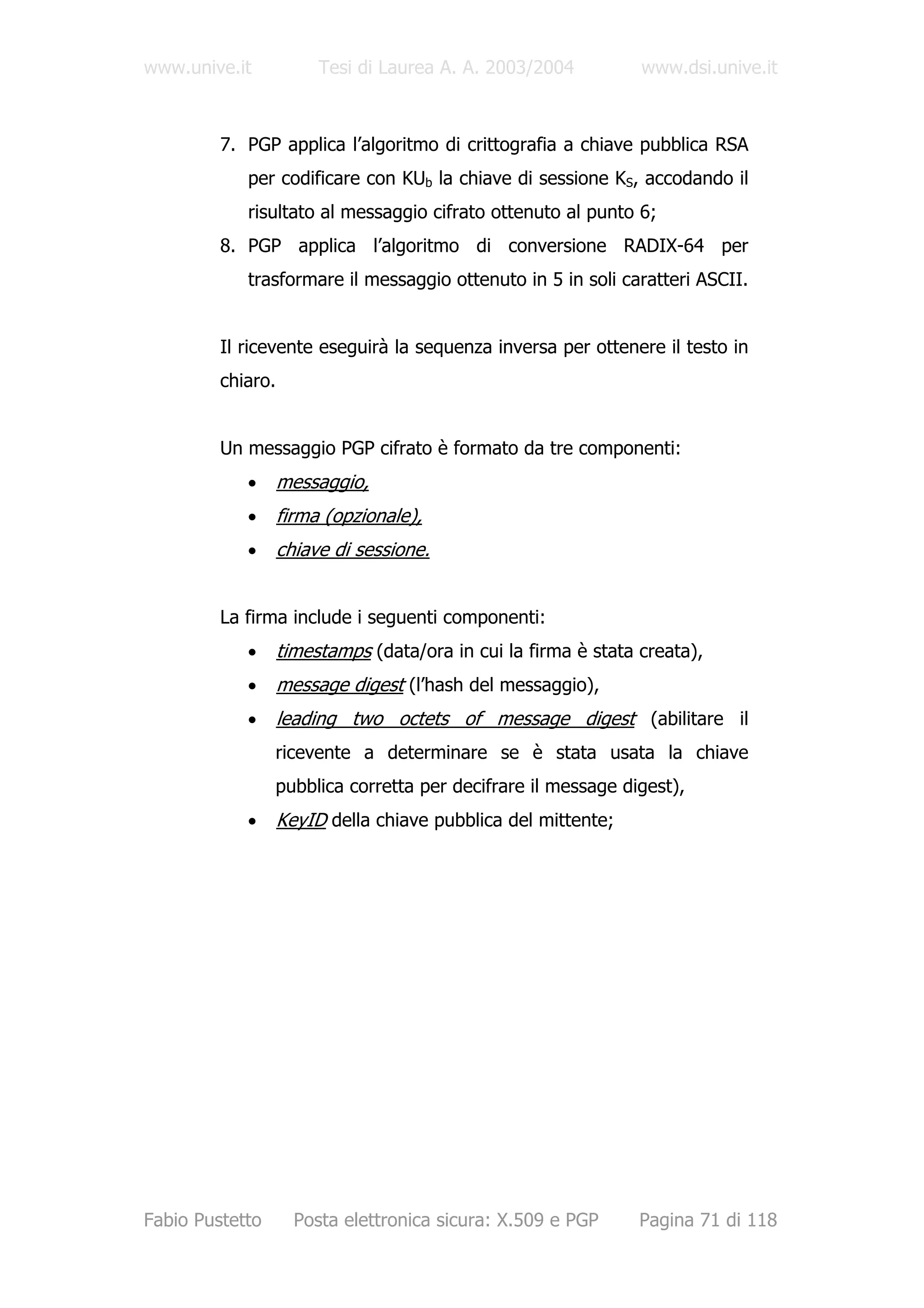 www.unive.it            Tesi di Laurea A. A. 2003/2004          www.dsi.unive.it



         7. PGP applica l’algoritmo di crittografia a chiave pubblica RSA
            per codificare con KUb la chiave di sessione KS, accodando il
            risultato al messaggio cifrato ottenuto al punto 6;
         8. PGP applica l’algoritmo di conversione RADIX-64 per
            trasformare il messaggio ottenuto in 5 in soli caratteri ASCII.


         Il ricevente eseguirà la sequenza inversa per ottenere il testo in
         chiaro.


         Un messaggio PGP cifrato è formato da tre componenti:
            •      messaggio,
            •      firma (opzionale),
            •      chiave di sessione.


         La firma include i seguenti componenti:
            •      timestamps (data/ora in cui la firma è stata creata),
            •      message digest (l’hash del messaggio),
            •      leading two octets of message digest (abilitare il
                 ricevente a determinare se è stata usata la chiave
                 pubblica corretta per decifrare il message digest),
            •      KeyID della chiave pubblica del mittente;




Fabio Pustetto       Posta elettronica sicura: X.509 e PGP      Pagina 71 di 118
 