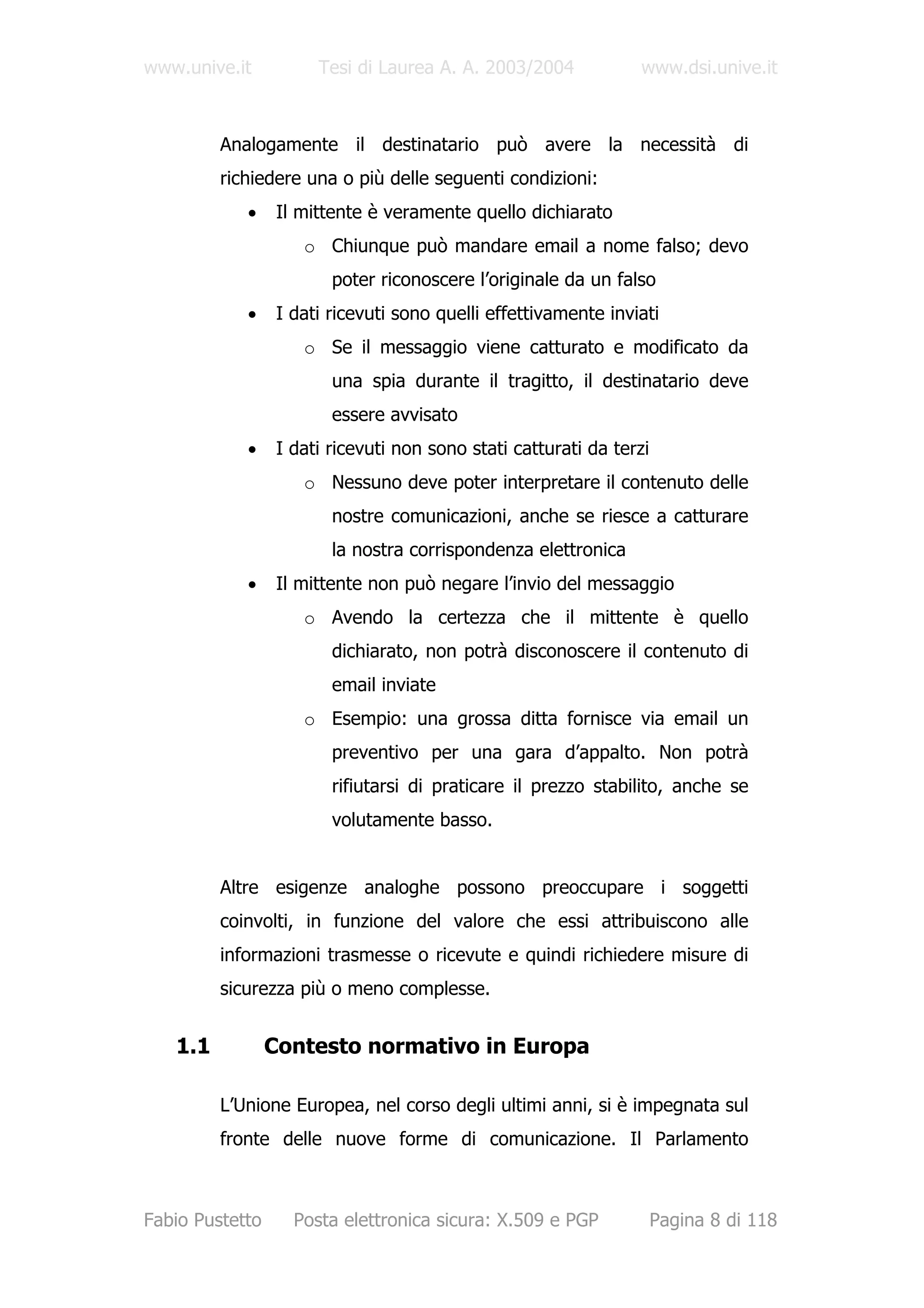 www.unive.it           Tesi di Laurea A. A. 2003/2004            www.dsi.unive.it



         Analogamente il destinatario può avere la necessità di
         richiedere una o più delle seguenti condizioni:
            •     Il mittente è veramente quello dichiarato
                     o Chiunque può mandare email a nome falso; devo
                         poter riconoscere l’originale da un falso
            •     I dati ricevuti sono quelli effettivamente inviati
                     o Se il messaggio viene catturato e modificato da
                         una spia durante il tragitto, il destinatario deve
                         essere avvisato
            •     I dati ricevuti non sono stati catturati da terzi
                     o Nessuno deve poter interpretare il contenuto delle
                         nostre comunicazioni, anche se riesce a catturare
                         la nostra corrispondenza elettronica
            •     Il mittente non può negare l’invio del messaggio
                     o Avendo la certezza che il mittente è quello
                         dichiarato, non potrà disconoscere il contenuto di
                         email inviate
                     o Esempio: una grossa ditta fornisce via email un
                         preventivo per una gara d’appalto. Non potrà
                         rifiutarsi di praticare il prezzo stabilito, anche se
                         volutamente basso.


         Altre esigenze analoghe possono preoccupare i soggetti
         coinvolti, in funzione del valore che essi attribuiscono alle
         informazioni trasmesse o ricevute e quindi richiedere misure di
         sicurezza più o meno complesse.


   1.1           Contesto normativo in Europa

         L’Unione Europea, nel corso degli ultimi anni, si è impegnata sul
         fronte delle nuove forme di comunicazione. Il Parlamento



Fabio Pustetto      Posta elettronica sicura: X.509 e PGP             Pagina 8 di 118
 