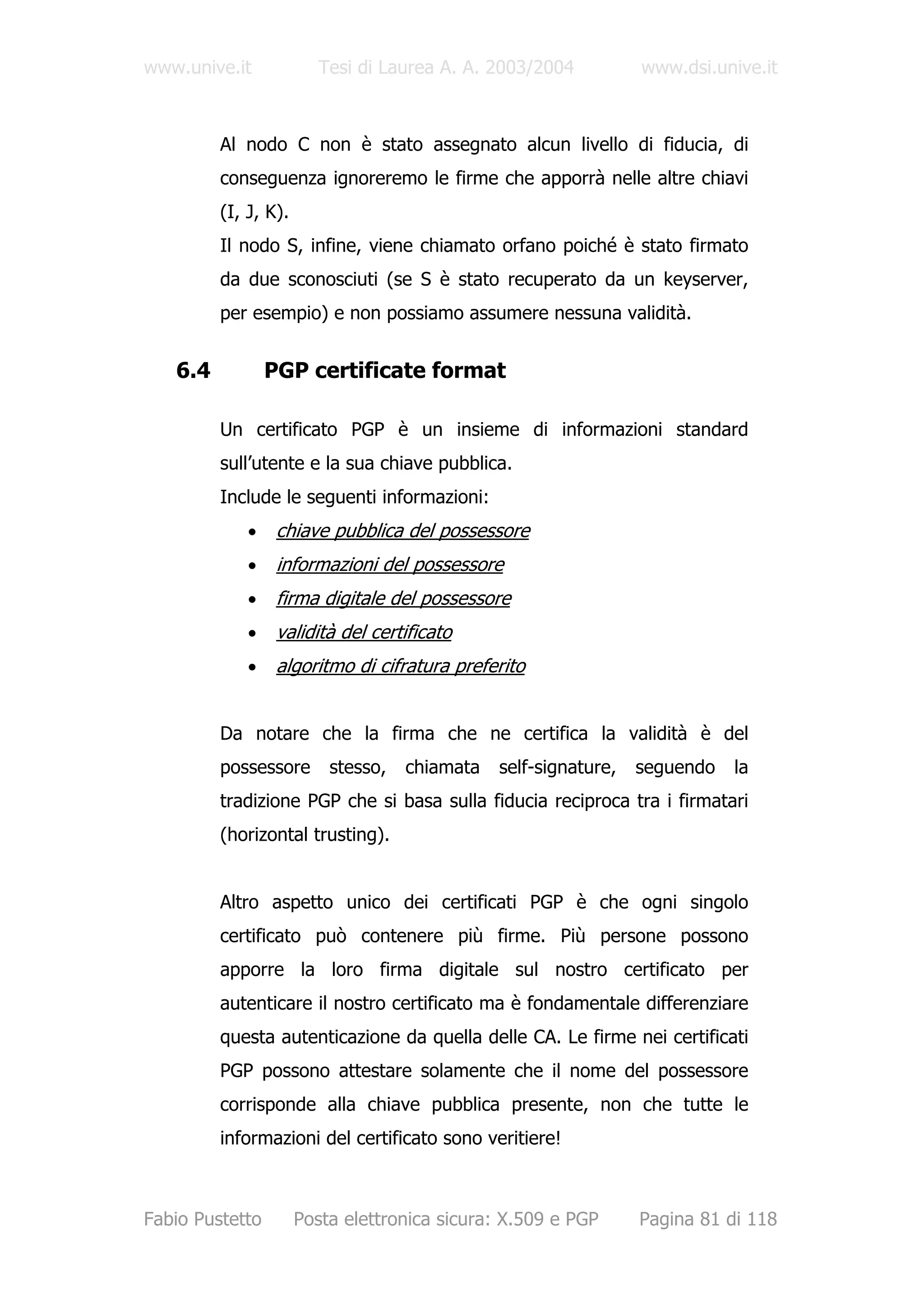 www.unive.it             Tesi di Laurea A. A. 2003/2004          www.dsi.unive.it



         Al nodo C non è stato assegnato alcun livello di fiducia, di
         conseguenza ignoreremo le firme che apporrà nelle altre chiavi
         (I, J, K).
         Il nodo S, infine, viene chiamato orfano poiché è stato firmato
         da due sconosciuti (se S è stato recuperato da un keyserver,
         per esempio) e non possiamo assumere nessuna validità.


   6.4           PGP certificate format

         Un certificato PGP è un insieme di informazioni standard
         sull’utente e la sua chiave pubblica.
         Include le seguenti informazioni:
             •    chiave pubblica del possessore
             •    informazioni del possessore
             •    firma digitale del possessore
             •    validità del certificato
             •    algoritmo di cifratura preferito


         Da notare che la firma che ne certifica la validità è del
         possessore       stesso,   chiamata   self-signature,   seguendo   la
         tradizione PGP che si basa sulla fiducia reciproca tra i firmatari
         (horizontal trusting).


         Altro aspetto unico dei certificati PGP è che ogni singolo
         certificato può contenere più firme. Più persone possono
         apporre la loro firma digitale sul nostro certificato per
         autenticare il nostro certificato ma è fondamentale differenziare
         questa autenticazione da quella delle CA. Le firme nei certificati
         PGP possono attestare solamente che il nome del possessore
         corrisponde alla chiave pubblica presente, non che tutte le
         informazioni del certificato sono veritiere!



Fabio Pustetto        Posta elettronica sicura: X.509 e PGP      Pagina 81 di 118
 
