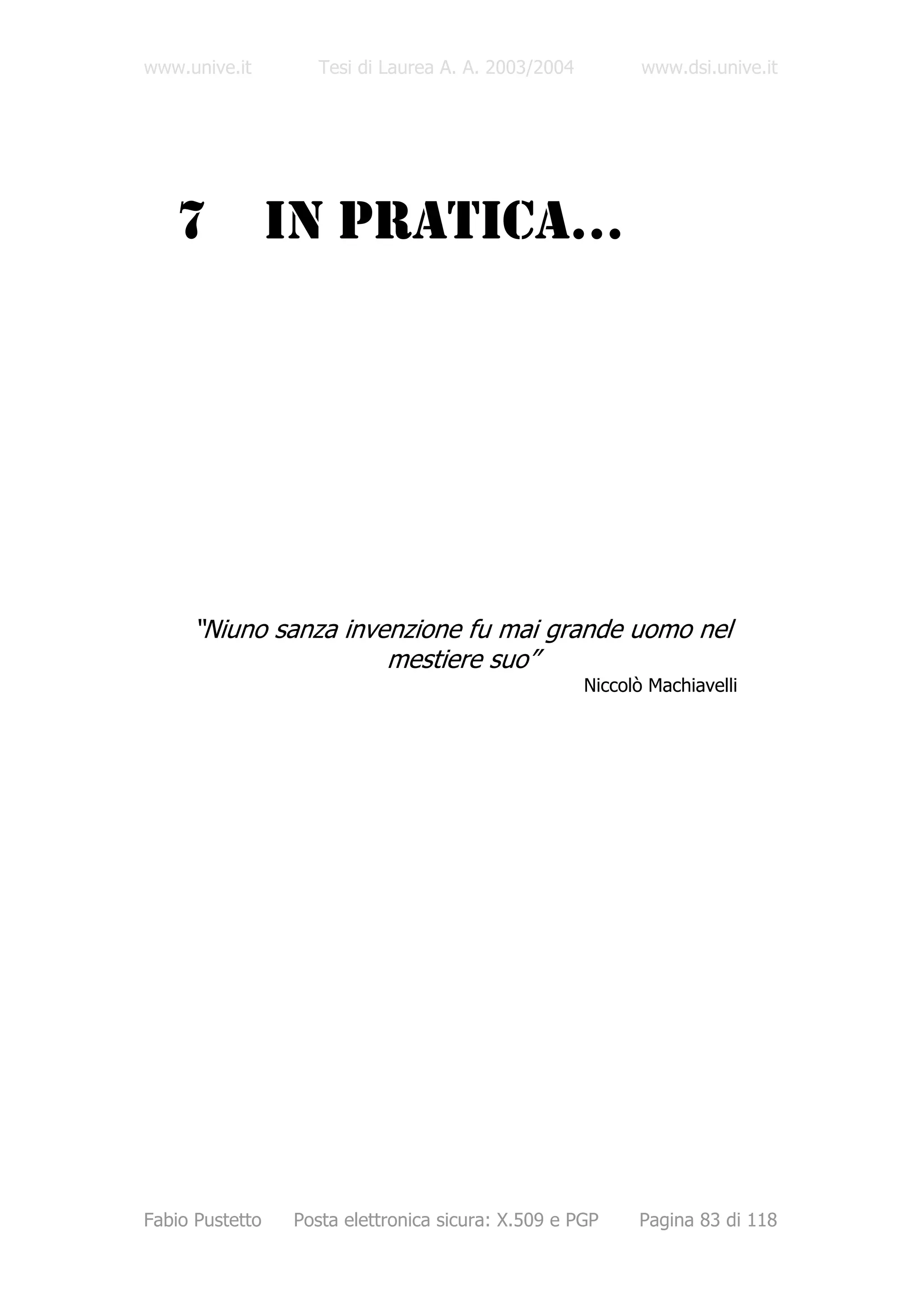 www.unive.it        Tesi di Laurea A. A. 2003/2004          www.dsi.unive.it




   7             IN PRATICA…




     “Niuno sanza invenzione fu mai grande uomo nel
                      mestiere suo”
                                                     Niccolò Machiavelli




Fabio Pustetto   Posta elettronica sicura: X.509 e PGP     Pagina 83 di 118
 