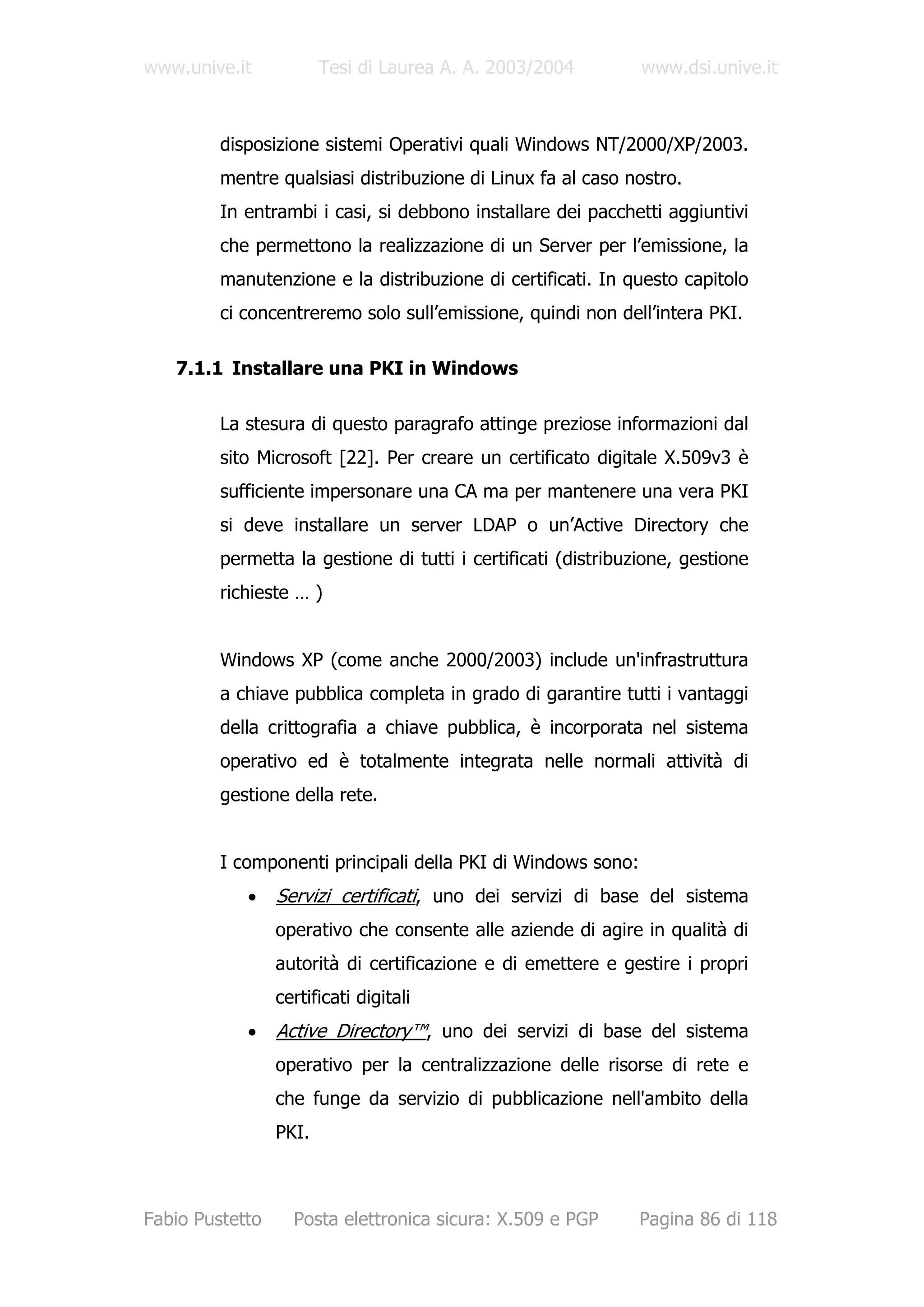 www.unive.it            Tesi di Laurea A. A. 2003/2004         www.dsi.unive.it



         disposizione sistemi Operativi quali Windows NT/2000/XP/2003.
         mentre qualsiasi distribuzione di Linux fa al caso nostro.
         In entrambi i casi, si debbono installare dei pacchetti aggiuntivi
         che permettono la realizzazione di un Server per l’emissione, la
         manutenzione e la distribuzione di certificati. In questo capitolo
         ci concentreremo solo sull’emissione, quindi non dell’intera PKI.

   7.1.1 Installare una PKI in Windows

         La stesura di questo paragrafo attinge preziose informazioni dal
         sito Microsoft [22]. Per creare un certificato digitale X.509v3 è
         sufficiente impersonare una CA ma per mantenere una vera PKI
         si deve installare un server LDAP o un’Active Directory che
         permetta la gestione di tutti i certificati (distribuzione, gestione
         richieste … )


         Windows XP (come anche 2000/2003) include un'infrastruttura
         a chiave pubblica completa in grado di garantire tutti i vantaggi
         della crittografia a chiave pubblica, è incorporata nel sistema
         operativo ed è totalmente integrata nelle normali attività di
         gestione della rete.


         I componenti principali della PKI di Windows sono:
            •    Servizi certificati, uno dei servizi di base del sistema
                 operativo che consente alle aziende di agire in qualità di
                 autorità di certificazione e di emettere e gestire i propri
                 certificati digitali
            •    Active Directory™, uno dei servizi di base del sistema
                 operativo per la centralizzazione delle risorse di rete e
                 che funge da servizio di pubblicazione nell'ambito della
                 PKI.



Fabio Pustetto     Posta elettronica sicura: X.509 e PGP      Pagina 86 di 118
 