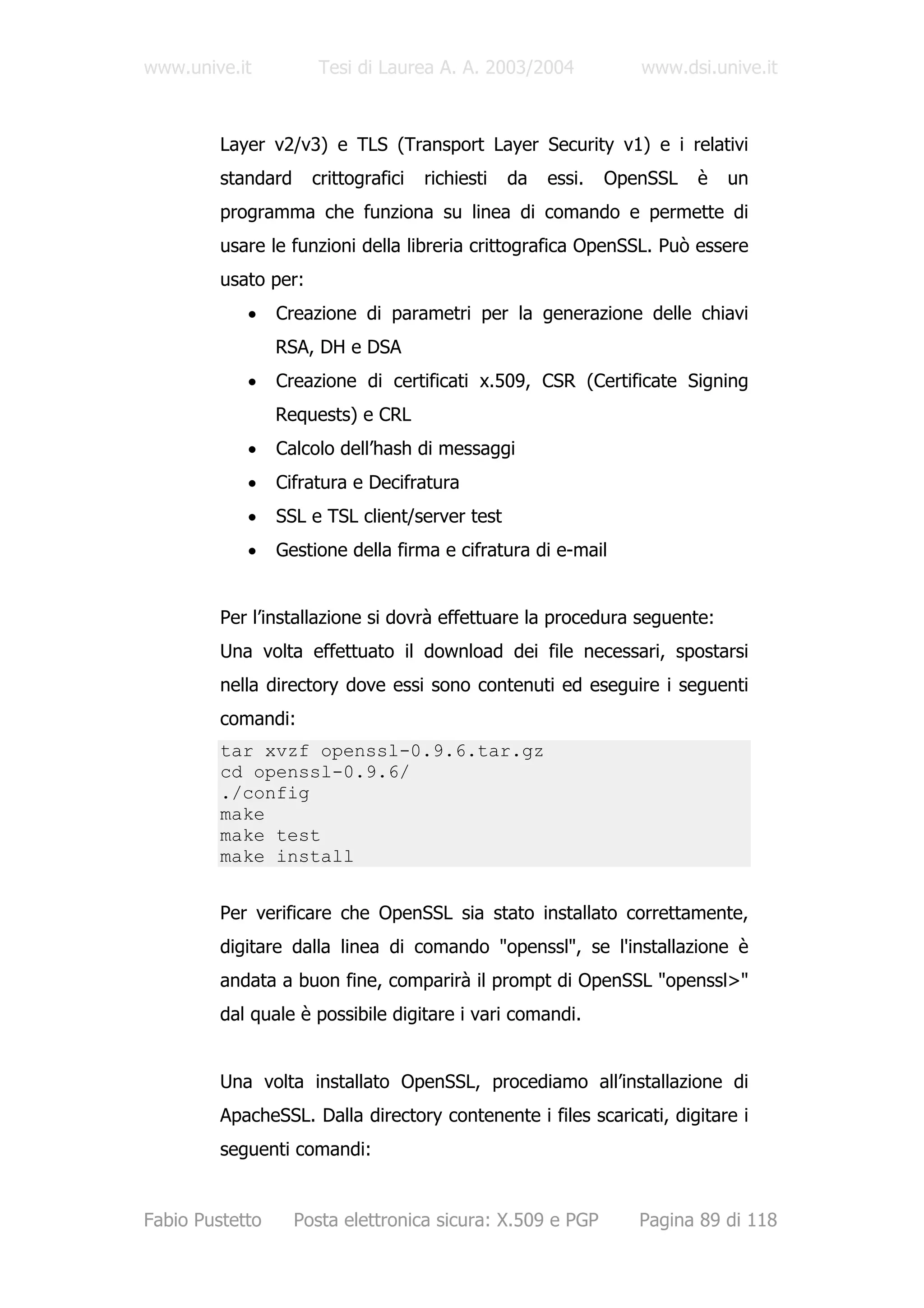 www.unive.it           Tesi di Laurea A. A. 2003/2004             www.dsi.unive.it



         Layer v2/v3) e TLS (Transport Layer Security v1) e i relativi
         standard     crittografici   richiesti   da   essi.   OpenSSL   è   un
         programma che funziona su linea di comando e permette di
         usare le funzioni della libreria crittografica OpenSSL. Può essere
         usato per:
            •    Creazione di parametri per la generazione delle chiavi
                 RSA, DH e DSA
            •    Creazione di certificati x.509, CSR (Certificate Signing
                 Requests) e CRL
            •    Calcolo dell’hash di messaggi
            •    Cifratura e Decifratura
            •    SSL e TSL client/server test
            •    Gestione della firma e cifratura di e-mail


         Per l’installazione si dovrà effettuare la procedura seguente:
         Una volta effettuato il download dei file necessari, spostarsi
         nella directory dove essi sono contenuti ed eseguire i seguenti
         comandi:
         tar xvzf openssl-0.9.6.tar.gz
         cd openssl-0.9.6/
         ./config
         make
         make test
         make install


         Per verificare che OpenSSL sia stato installato correttamente,
         digitare dalla linea di comando "openssl", se l'installazione è
         andata a buon fine, comparirà il prompt di OpenSSL "openssl>"
         dal quale è possibile digitare i vari comandi.


         Una volta installato OpenSSL, procediamo all’installazione di
         ApacheSSL. Dalla directory contenente i files scaricati, digitare i
         seguenti comandi:


Fabio Pustetto      Posta elettronica sicura: X.509 e PGP         Pagina 89 di 118
 