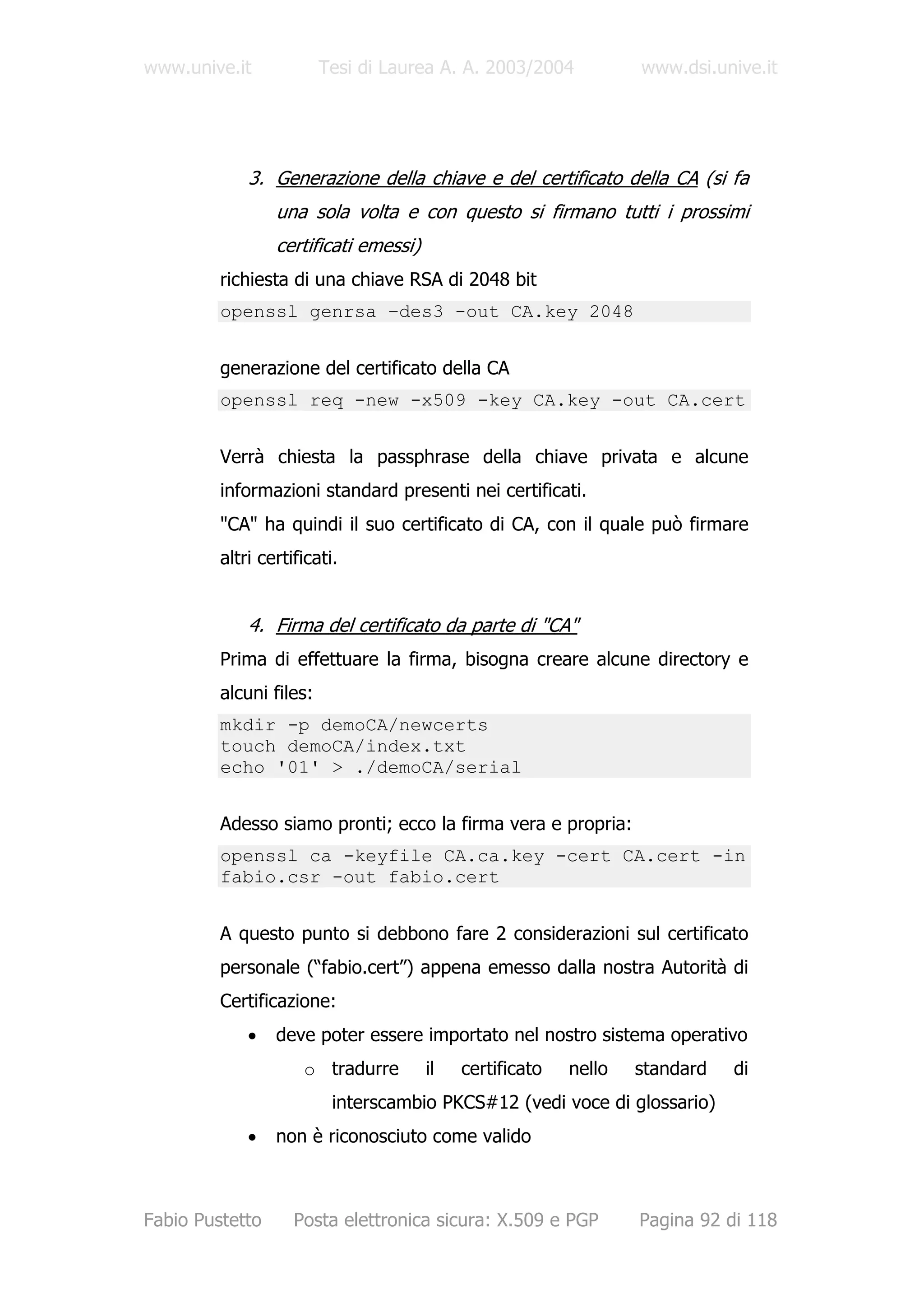 www.unive.it             Tesi di Laurea A. A. 2003/2004           www.dsi.unive.it




             3. Generazione della chiave e del certificato della CA (si fa
                 una sola volta e con questo si firmano tutti i prossimi
                 certificati emessi)
         richiesta di una chiave RSA di 2048 bit
         openssl genrsa –des3 -out CA.key 2048


         generazione del certificato della CA
         openssl req -new -x509 -key CA.key -out CA.cert


         Verrà chiesta la passphrase della chiave privata e alcune
         informazioni standard presenti nei certificati.
         "CA" ha quindi il suo certificato di CA, con il quale può firmare
         altri certificati.


             4. Firma del certificato da parte di "CA"
         Prima di effettuare la firma, bisogna creare alcune directory e
         alcuni files:
         mkdir -p demoCA/newcerts
         touch demoCA/index.txt
         echo '01' > ./demoCA/serial


         Adesso siamo pronti; ecco la firma vera e propria:
         openssl ca -keyfile CA.ca.key -cert CA.cert -in
         fabio.csr -out fabio.cert


         A questo punto si debbono fare 2 considerazioni sul certificato
         personale (“fabio.cert”) appena emesso dalla nostra Autorità di
         Certificazione:
             •   deve poter essere importato nel nostro sistema operativo
                     o tradurre        il   certificato   nello   standard   di
                          interscambio PKCS#12 (vedi voce di glossario)
             •   non è riconosciuto come valido



Fabio Pustetto      Posta elettronica sicura: X.509 e PGP         Pagina 92 di 118
 