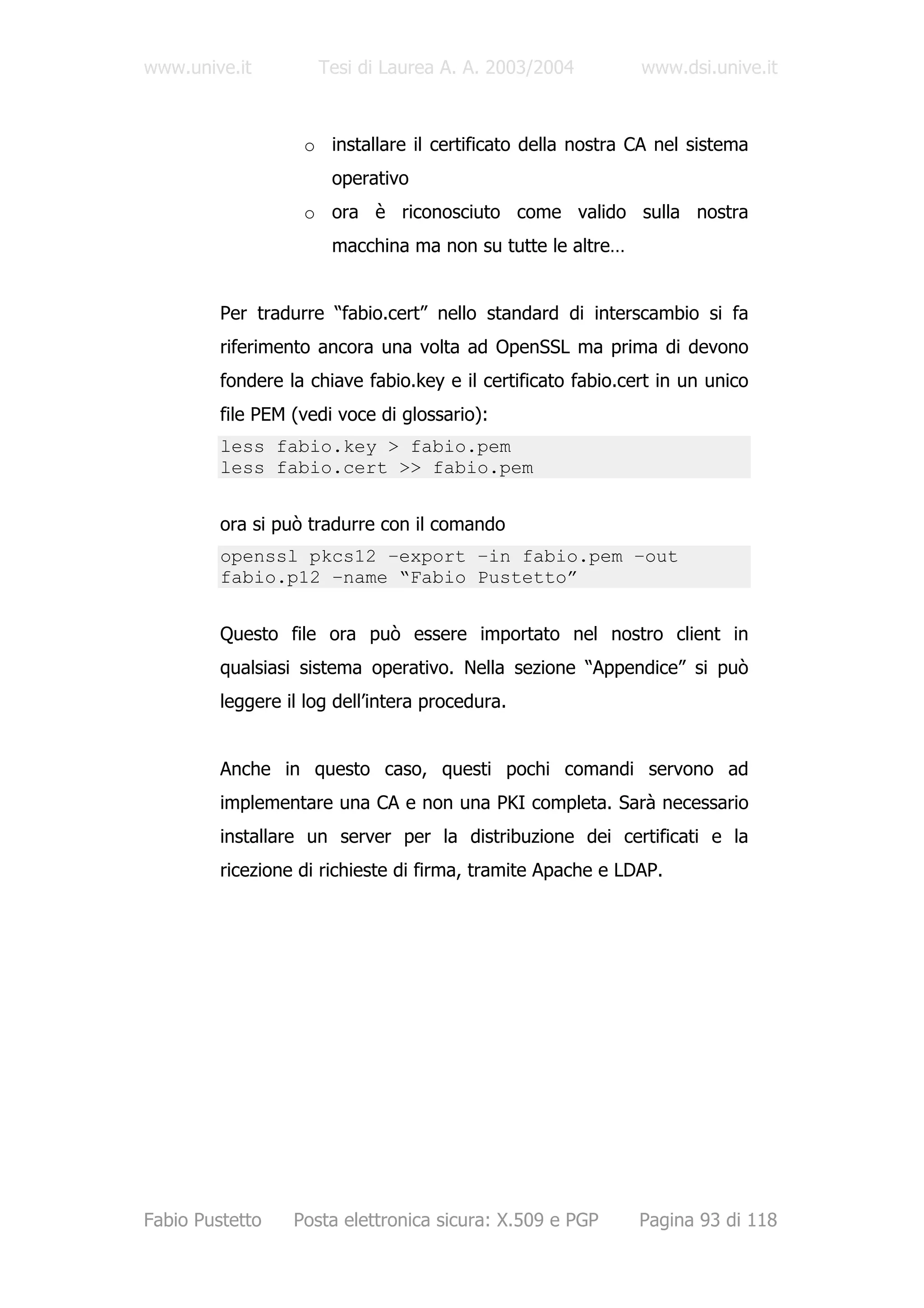 www.unive.it         Tesi di Laurea A. A. 2003/2004           www.dsi.unive.it



                   o installare il certificato della nostra CA nel sistema
                       operativo
                   o ora è riconosciuto come valido sulla nostra
                       macchina ma non su tutte le altre…


         Per tradurre “fabio.cert” nello standard di interscambio si fa
         riferimento ancora una volta ad OpenSSL ma prima di devono
         fondere la chiave fabio.key e il certificato fabio.cert in un unico
         file PEM (vedi voce di glossario):
         less fabio.key > fabio.pem
         less fabio.cert >> fabio.pem


         ora si può tradurre con il comando
         openssl pkcs12 –export –in fabio.pem –out
         fabio.p12 –name “Fabio Pustetto”


         Questo file ora può essere importato nel nostro client in
         qualsiasi sistema operativo. Nella sezione “Appendice” si può
         leggere il log dell’intera procedura.


         Anche in questo caso, questi pochi comandi servono ad
         implementare una CA e non una PKI completa. Sarà necessario
         installare un server per la distribuzione dei certificati e la
         ricezione di richieste di firma, tramite Apache e LDAP.




Fabio Pustetto    Posta elettronica sicura: X.509 e PGP       Pagina 93 di 118
 