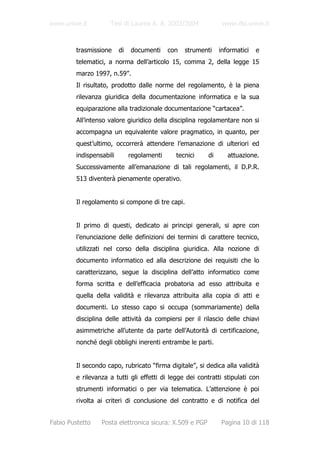 www.unive.it         Tesi di Laurea A. A. 2003/2004             www.dsi.unive.it



         trasmissione     di   documenti     con   strumenti   informatici   e
         telematici, a norma dell’articolo 15, comma 2, della legge 15
         marzo 1997, n.59”.
         Il risultato, prodotto dalle norme del regolamento, è la piena
         rilevanza giuridica della documentazione informatica e la sua
         equiparazione alla tradizionale documentazione “cartacea”.
         All’intenso valore giuridico della disciplina regolamentare non si
         accompagna un equivalente valore pragmatico, in quanto, per
         quest’ultimo, occorrerà attendere l’emanazione di ulteriori ed
         indispensabili        regolamenti     tecnici    di      attuazione.
         Successivamente all’emanazione di tali regolamenti, il D.P.R.
         513 diventerà pienamente operativo.


         Il regolamento si compone di tre capi.


         Il primo di questi, dedicato ai principi generali, si apre con
         l’enunciazione delle definizioni dei termini di carattere tecnico,
         utilizzati nel corso della disciplina giuridica. Alla nozione di
         documento informatico ed alla descrizione dei requisiti che lo
         caratterizzano, segue la disciplina dell’atto informatico come
         forma scritta e dell’efficacia probatoria ad esso attribuita e
         quella della validità e rilevanza attribuita alla copia di atti e
         documenti. Lo stesso capo si occupa (sommariamente) della
         disciplina delle attività da compiersi per il rilascio delle chiavi
         asimmetriche all’utente da parte dell’Autorità di certificazione,
         nonché degli obblighi inerenti entrambe le parti.


         Il secondo capo, rubricato “firma digitale”, si dedica alla validità
         e rilevanza a tutti gli effetti di legge dei contratti stipulati con
         strumenti informatici o per via telematica. L’attenzione è poi
         rivolta ai criteri di conclusione del contratto e di notifica del


Fabio Pustetto    Posta elettronica sicura: X.509 e PGP        Pagina 10 di 118
 