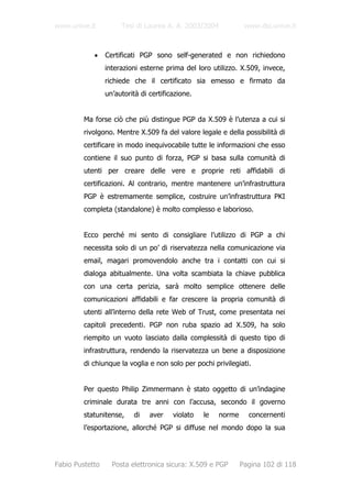 www.unive.it          Tesi di Laurea A. A. 2003/2004            www.dsi.unive.it



            •    Certificati PGP sono self-generated e non richiedono
                 interazioni esterne prima del loro utilizzo. X.509, invece,
                 richiede che il certificato sia emesso e firmato da
                 un’autorità di certificazione.


         Ma forse ciò che più distingue PGP da X.509 è l’utenza a cui si
         rivolgono. Mentre X.509 fa del valore legale e della possibilità di
         certificare in modo inequivocabile tutte le informazioni che esso
         contiene il suo punto di forza, PGP si basa sulla comunità di
         utenti per creare delle vere e proprie reti affidabili di
         certificazioni. Al contrario, mentre mantenere un’infrastruttura
         PGP è estremamente semplice, costruire un’infrastruttura PKI
         completa (standalone) è molto complesso e laborioso.


         Ecco perché mi sento di consigliare l’utilizzo di PGP a chi
         necessita solo di un po’ di riservatezza nella comunicazione via
         email, magari promovendolo anche tra i contatti con cui si
         dialoga abitualmente. Una volta scambiata la chiave pubblica
         con una certa perizia, sarà molto semplice ottenere delle
         comunicazioni affidabili e far crescere la propria comunità di
         utenti all’interno della rete Web of Trust, come presentata nei
         capitoli precedenti. PGP non ruba spazio ad X.509, ha solo
         riempito un vuoto lasciato dalla complessità di questo tipo di
         infrastruttura, rendendo la riservatezza un bene a disposizione
         di chiunque la voglia e non solo per pochi privilegiati.


         Per questo Philip Zimmermann è stato oggetto di un’indagine
         criminale durata tre anni con l’accusa, secondo il governo
         statunitense,     di   aver    violato   le   norme     concernenti
         l’esportazione, allorché PGP si diffuse nel mondo dopo la sua




Fabio Pustetto     Posta elettronica sicura: X.509 e PGP       Pagina 102 di 118
 