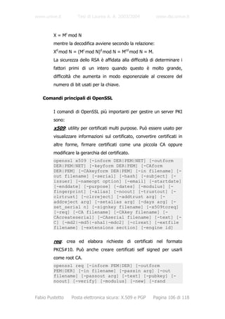www.unive.it         Tesi di Laurea A. A. 2003/2004            www.dsi.unive.it



         X = Mc mod N
         mentre la decodifica avviene secondo la relazione:
         Xd mod N = (Mc mod N)d mod N = Mcd mod N = M.
         La sicurezza dello RSA è affidata alla difficoltà di determinare i
         fattori primi di un intero quando questo è molto grande,
         difficoltà che aumenta in modo esponenziale al crescere del
         numero di bit usati per la chiave.

   Comandi principali di OpenSSL

         I comandi di OpenSSL più importanti per gestire un server PKI
         sono:
         x509: utility per certificati multi purpose. Può essere usato per
         visualizzare informazioni sul certificato, convertire certificati in
         altre forme, firmare certificati come una piccola CA oppure
         modificare la gerarchia del certificato.
         openssl x509 [-inform DER|PEM|NET] [-outform
         DER|PEM|NET] [-keyform DER|PEM] [-CAform
         DER|PEM] [-CAkeyform DER|PEM] [-in filename] [-
         out filename] [-serial] [-hash] [-subject] [-
         issuer] [-nameopt option] [-email] [-startdate]
         [-enddate] [-purpose] [-dates] [-modulus] [-
         fingerprint] [-alias] [-noout] [-trustout] [-
         clrtrust] [-clrreject] [-addtrust arg] [-
         addreject arg] [-setalias arg] [-days arg] [-
         set_serial n] [-signkey filename] [-x509toreq]
         [-req] [-CA filename] [-CAkey filename] [-
         CAcreateserial] [-CAserial filename] [-text] [-
         C] [-md2|-md5|-sha1|-mdc2] [-clrext] [-extfile
         filename] [-extensions section] [-engine id]


         req: crea ed elabora richieste di certificati nel formato
         PKCS#10. Può anche creare certificati self signed per usarli
         come root CA.
         openssl req [-inform PEM|DER] [-outform
         PEM|DER] [-in filename] [-passin arg] [-out
         filename] [-passout arg] [-text] [-pubkey] [-
         noout] [-verify] [-modulus] [-new] [-rand


Fabio Pustetto    Posta elettronica sicura: X.509 e PGP      Pagina 106 di 118
 