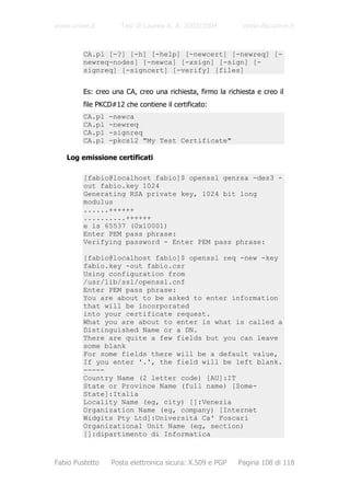 www.unive.it         Tesi di Laurea A. A. 2003/2004         www.dsi.unive.it


         CA.pl [-?] [-h] [-help] [-newcert] [-newreq] [-
         newreq-nodes] [-newca] [-xsign] [-sign] [-
         signreq] [-signcert] [-verify] [files]


         Es: creo una CA, creo una richiesta, firmo la richiesta e creo il
         file PKCD#12 che contiene il certificato:
         CA.pl   -newca
         CA.pl   -newreq
         CA.pl   -signreq
         CA.pl   -pkcs12 "My Test Certificate"

   Log emissione certificati

         [fabio@localhost fabio]$ openssl genrsa -des3 -
         out fabio.key 1024
         Generating RSA private key, 1024 bit long
         modulus
         ......++++++
         ..........++++++
         e is 65537 (0x10001)
         Enter PEM pass phrase:
         Verifying password - Enter PEM pass phrase:

         [fabio@localhost fabio]$ openssl req -new -key
         fabio.key -out fabio.csr
         Using configuration from
         /usr/lib/ssl/openssl.cnf
         Enter PEM pass phrase:
         You are about to be asked to enter information
         that will be incorporated
         into your certificate request.
         What you are about to enter is what is called a
         Distinguished Name or a DN.
         There are quite a few fields but you can leave
         some blank
         For some fields there will be a default value,
         If you enter '.', the field will be left blank.
         -----
         Country Name (2 letter code) [AU]:IT
         State or Province Name (full name) [Some-
         State]:Italia
         Locality Name (eg, city) []:Venezia
         Organization Name (eg, company) [Internet
         Widgits Pty Ltd]:Università Ca' Foscari
         Organizational Unit Name (eg, section)
         []:dipartimento di Informatica



Fabio Pustetto    Posta elettronica sicura: X.509 e PGP    Pagina 108 di 118
 