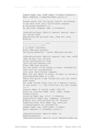 www.unive.it        Tesi di Laurea A. A. 2003/2004        www.dsi.unive.it


         Common Name (eg, YOUR name) []:Fabio Pustetto
         Email Address []:fpustett@dsi.unive.it

         Please enter the following 'extra' attributes
         to be sent with your certificate request
         A challenge password []:
         An optional company name []:studente

         [fabio@localhost fabio]$ openssl genrsa -des3 -
         out CA.key 2048
         Generating RSA private key, 2048 bit long
         modulus
         ...............................................
         ....................+++
         ................+++
         e is 65537 (0x10001)
         Enter PEM pass phrase:
         Verifying password - Enter PEM pass phrase:

         [fabio@localhost fabio]$ openssl req -new -x509
         -key CA.key -out CA.cert
         Using configuration from
         /usr/lib/ssl/openssl.cnf
         Enter PEM pass phrase:
         You are about to be asked to enter information
         that will be incorporated
         into your certificate request.
         What you are about to enter is what is called a
         Distinguished Name or a DN.
         There are quite a few fields but you can leave
         some blank
         For some fields there will be a default value,
         If you enter '.', the field will be left blank.
         -----
         Country Name (2 letter code) [AU]:IT
         State or Province Name (full name) [Some-
         State]:Italia
         Locality Name (eg, city) []:Venezia
         Organization Name (eg, company) [Internet
         Widgits Pty Ltd]:Università Ca' Foscari
         Organizational Unit Name (eg, section)
         []:dipartimento di Informatica
         Common Name (eg, YOUR name) []:admin
         Email Address []:info@dsi.unive.it

         [fabio@localhost fabio]$ mkdir -p
         demoCA/newcerts
         [fabio@localhost fabio]$ touch demoCA/index.txt



Fabio Pustetto   Posta elettronica sicura: X.509 e PGP   Pagina 109 di 118
 