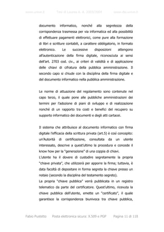 www.unive.it            Tesi di Laurea A. A. 2003/2004              www.dsi.unive.it



         documento        informatico,     nonché    alla     segretezza    della
         corrispondenza trasmessa per via informatica ed alla possibilità
         di effettuare pagamenti elettronici, come pure alla formazione
         di libri e scritture contabili, a carattere obbligatorio, in formato
         elettronico.         Le    successive      disposizioni      attengono
         all’autenticazione della firma digitale, riconosciuta ai sensi
         dell’art. 2703 cod. civ., ai criteri di validità e di applicazione
         delle chiavi di cifratura della pubblica amministrazione. Il
         secondo capo si chiude con la disciplina della firma digitale e
         del documento informatico nella pubblica amministrazione.


         Le norme di attuazione del regolamento sono contenute nel
         capo terzo, il quale pone alle pubbliche amministrazioni dei
         termini per l’adozione di piani di sviluppo e di realizzazione
         nonché di un rapporto tra costi e benefici del recupero su
         supporto informatico dei documenti e degli atti cartacei.


         Il sistema che attribuisce al documento informatico con firma
         digitale l’efficacia della scrittura privata (art.5) è così concepito:
         un’Autorità     di    certificazione,   consultata    da    un    utente
         interessato, descrive a quest’ultimo la procedura e concede il
         know how per la “generazione” di una coppia di chiavi.
         L’utente ha il dovere di custodire segretamente la propria
         “chiave privata”, che utilizzerà per apporre la firma; tuttavia, è
         data facoltà di depositare in forma segreta la chiave presso un
         notaio (secondo la disciplina del testamento segreto).
         La propria “chiave pubblica” verrà pubblicata in un registro
         telematico da parte del certificatore. Quest’ultimo, ricevuta la
         chiave pubblica dell’utente, emette un “certificato”, il quale
         garantisce la corrispondenza biunivoca tra chiave pubblica,




Fabio Pustetto    Posta elettronica sicura: X.509 e PGP             Pagina 11 di 118
 
