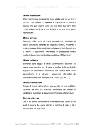 www.unive.it         Tesi di Laurea A. A. 2003/2004            www.dsi.unive.it



         Chiave di sessione
         Chiave simmetrica temporanea che è valida solo per un breve
         periodo. Una chiave di sessione è tipicamente un numero
         casuale che può essere scelto da una delle due parti della
         conversazione, da tutte e due le parti o da una terza parte
         riconosciuta.

         Chiave privata
         Elemento della coppia di chiavi asimmetriche, destinato ad
         essere conosciuto soltanto dal soggetto titolare, mediante il
         quale si appone la firma digitale sul documento informatico o
         si decifra il documento informatico in precedenza cifrato
         mediante la corrispondente chiave pubblica. ([5] art 1, e)

         Chiave pubblica
         Elemento della coppia di chiavi asimmetriche destinato ad
         essere reso pubblico, con il quale si verifica la firma digitale
         apposta sul documento informatico dal titolare delle chiavi
         asimmetriche    o   si   cifrano   i   documenti   informatici   da
         trasmettere al titolare delle predette chiavi. ([5] art 1, f)

         Chiavi asimmetriche
         Coppia di chiavi crittografiche, una privata ed una pubblica,
         correlate tra loro, da utilizzarsi nell'ambito dei sistemi di
         validazione o cifratura di documenti informatici. ([5] art 1, d)

         Directory Service
         Uno o più server contenenti le informazioni sugli utenti, tra le
         quali il legame tra nome utente e indirizzo di rete e altre
         informazioni più specifiche.




Fabio Pustetto   Posta elettronica sicura: X.509 e PGP        Pagina 112 di 118
 