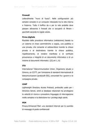 www.unive.it            Tesi di Laurea A. A. 2003/2004            www.dsi.unive.it



         Firewall
         Letteralmente “muro di fuoco”. Nelle configurazioni più
         semplici consiste in un computer interposto tra la rete interna
         e l’esterno. Tutto il traffico da e per la rete protetta deve
         passare attraverso il firewall che si occuperà di filtrare i
         pacchetti secondo le regole volute.

         Firma digitale
         Risultato della procedura informatica (validazione) basata su
         un sistema di chiavi asimmetriche a coppia, una pubblica e
         una privata, che consente al sottoscrittore tramite la chiave
         privata    e    al   destinatario    tramite   la   chiave   pubblica,
         rispettivamente,      di   rendere    manifesta     e   di   verificare
         provenienza e integrità di un documento informatico o di un
         insieme di documenti informatici. ([5] art 1, b)

         ITU
         International Telecommunication Union. Organismo situato a
         Ginevra, ex CCITT, per l’emissione di standard internazionali di
         telecomunicazioni (protocolli OSI), concordati fra i governi e le
         compagnie private.

         LDAP
         Lightweight Directory Access Protocol, protocollo usato per i
         Directory Server, simili ai database relazionali ma privilegiano
         la velocità di ricerca e prevedono linguaggio di interrogazione
         molto semplice e la distinzione tra i privilegi degli utenti.

         PEM
         Privacy-Enhanced Mail: uno standard Internet per lo scambio
         di messaggi di posta confidenziali




Fabio Pustetto     Posta elettronica sicura: X.509 e PGP         Pagina 113 di 118
 