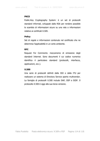 www.unive.it          Tesi di Laurea A. A. 2003/2004                www.dsi.unive.it



         PKCS
         Public-Key Cryptography System: è un set di protocolli
         standard informali, sviluppati dalla RSA per rendere possibile
         lo scambio di informazioni sicure su una rete o informazioni
         relative ai certificati X.509.

         Policy
         Set di regole e informazioni contenute nel certificato che ne
         determina l’applicabilità in un certo ambiente.

         RFC
         Request For Comments: meccanismo di emissione degli
         standard Internet. Sono documenti il cui codice numerico
         identifica   il   particolare    standard   (protocolli,    interfacce,
         applicazioni, ecc.).

         X.500
         Una serie di protocolli definiti dalla ISO e dalla ITU per
         realizzare un sistema di Directory Service aperto multivendor.
         La famiglia di protocolli X.500 include DAP, DSP e DISP. Il
         protocollo X.500 è oggi alla sua terza versione.




Fabio Pustetto    Posta elettronica sicura: X.509 e PGP        Pagina 114 di 118
 