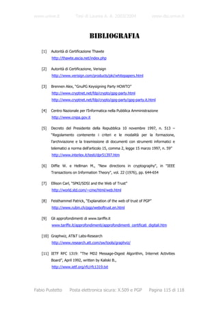 www.unive.it            Tesi di Laurea A. A. 2003/2004                   www.dsi.unive.it



                                  BIBLIOGRAFIA
   [1]   Autorità di Certificazione Thawte
         http://thawte.ascia.net/index.php

   [2]   Autorità di Certificazione, Verisign
         http://www.verisign.com/products/pki/whitepapers.html

   [3]   Brennen Alex, “GnuPG Keysigning Party HOWTO”
         http://www.cryptnet.net/fdp/crypto/gpg-party.html
         http://www.cryptnet.net/fdp/crypto/gpg-party/gpg-party.it.html

   [4]   Centro Nazionale per l’Informatica nella Pubblica Amministrazione
         http://www.cnipa.gov.it

   [5]   Decreto del Presidente della Repubblica 10 novembre 1997, n. 513 –
         “Regolamento contenente i criteri e le modalità per la formazione,
         l'archiviazione e la trasmissione di documenti con strumenti informatici e
         telematici a norma dell'articolo 15, comma 2, legge 15 marzo 1997, n. 59”
         http://www.interlex.it/testi/dpr51397.htm

   [6]   Diffie W. e Hellman M., "New directions in cryptography", in "IEEE
         Transactions on Information Theory", vol. 22 (1976), pp. 644-654

   [7]   Ellison Carl, “SPKI/SDSI and the Web of Trust”
         http://world.std.com/~cme/html/web.html

   [8]   Feisthammel Patrick, “Explanation of the web of trust of PGP”
         http://www.rubin.ch/pgp/weboftrust.en.html

   [9]   Gli approfondimenti di www.tariffe.it
         www.tariffe.it/approfondimenti/approfondimenti_certificati_digitali.htm

   [10] Graphwiz, AT&T Labs-Research
         http://www.research.att.com/sw/tools/graphviz/

   [11] IETF RFC 1319: “The MD2 Message-Digest Algorithm, Internet Activities
         Board”, April 1992, written by Kaliski B.,
         http://www.ietf.org/rfc/rfc1319.txt




Fabio Pustetto       Posta elettronica sicura: X.509 e PGP           Pagina 115 di 118
 