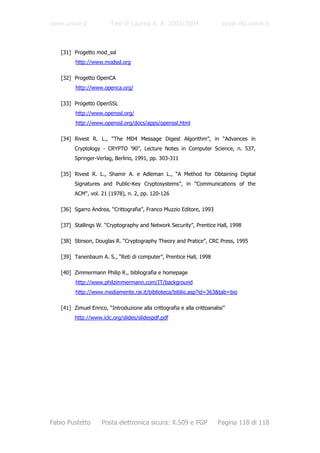 www.unive.it            Tesi di Laurea A. A. 2003/2004                    www.dsi.unive.it



   [31] Progetto mod_ssl
         http://www.modssl.org

   [32] Progetto OpenCA
         http://www.openca.org/

   [33] Progetto OpenSSL
         http://www.openssl.org/
         http://www.openssl.org/docs/apps/openssl.html

   [34] Rivest R. L., “The MD4 Message Digest Algorithm”, in “Advances in
         Cryptology - CRYPTO ‘90”, Lecture Notes in Computer Science, n. 537,
         Springer-Verlag, Berlino, 1991, pp. 303-311

   [35] Rivest R. L., Shamir A. e Adleman L., “A Method for Obtaining Digital
         Signatures and Public-Key Cryptosystems”, in "Communications of the
         ACM", vol. 21 (1978), n. 2, pp. 120-126

   [36] Sgarro Andrea, “Crittografia”, Franco Muzzio Editore, 1993

   [37] Stallings W. “Cryptography and Network Security”, Prentice Hall, 1998

   [38] Stinson, Douglas R. “Cryptography Theory and Pratice”, CRC Press, 1995

   [39] Tanenbaum A. S., “Reti di computer”, Prentice Hall, 1998

   [40] Zimmermann Philip R., bibliografia e homepage
         http://www.philzimmermann.com/IT/background
         http://www.mediamente.rai.it/biblioteca/biblio.asp?id=363&tab=bio

   [41] Zimuel Enrico, “Introduzione alla crittografia e alla crittoanalisi”
         http://www.iclc.org/slides/slidespdf.pdf




Fabio Pustetto       Posta elettronica sicura: X.509 e PGP              Pagina 118 di 118
 