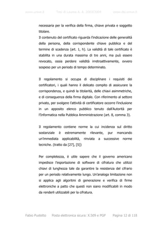 www.unive.it            Tesi di Laurea A. A. 2003/2004                 www.dsi.unive.it



         necessaria per la verifica della firma, chiave privata e soggetto
         titolare.
         Il contenuto del certificato riguarda l’indicazione delle generalità
         della persona, della corrispondente chiave pubblica e del
         termine di scadenza (art. 1, h). La validità di tale certificato è
         stabilita in una durata massima di tre anni, ma può essere
         revocato, ossia perdere validità irretroattivamente, ovvero
         sospeso per un periodo di tempo determinato.


         Il regolamento si occupa di disciplinare i requisiti dei
         certificatori, i quali hanno il delicato compito di assicurare la
         corrispondenza, e quindi la titolarità, delle chiavi asimmetriche,
         e di conseguenza della firma digitale. Con riferimento al settore
         privato, per svolgere l’attività di certificatore occorre l’inclusione
         in un apposito elenco pubblico tenuto dall’Autorità per
         l’Informatica nella Pubblica Amministrazione (art. 8, comma 3).


         Il regolamento contiene norme la cui incidenza sul diritto
         sostanziale     è     estremamente       rilevante,     pur     mancando
         un’immediata        applicabilità,   rinviata   a     successive    norme
         tecniche. (tratto da [27], [5])


         Per completezza, è utile sapere che il governo americano
         impedisce l’esportazione di software di cifratura che utilizzi
         chiavi di lunghezza tale da garantire la resistenza del cifrario
         per un periodo relativamente lungo. Un’analoga limitazione non
         si applica agli algoritmi di generazione e verifica di firme
         elettroniche a patto che questi non siano modificabili in modo
         da renderli utilizzabili per la cifratura.




Fabio Pustetto       Posta elettronica sicura: X.509 e PGP             Pagina 12 di 118
 