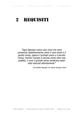 www.unive.it        Tesi di Laurea A. A. 2003/2004       www.dsi.unive.it




   2             REQUISITI




         “Ogni Egiziano riceve due nomi che sono
     conosciuti rispettivamente come il vero nome e il
      giusto nome, oppure il grande nome e il piccolo
     nome; mentre il giusto o piccolo nome sono resi
      pubblici, il vero o grande nome sembrano esser
                 stati nascosti attentamente”
                         The Golden Bought, Sir James George Frazer




Fabio Pustetto   Posta elettronica sicura: X.509 e PGP   Pagina 14 di 118
 