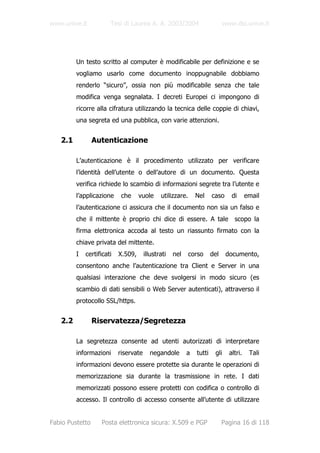 www.unive.it           Tesi di Laurea A. A. 2003/2004                        www.dsi.unive.it




         Un testo scritto al computer è modificabile per definizione e se
         vogliamo usarlo come documento inoppugnabile dobbiamo
         renderlo “sicuro”, ossia non più modificabile senza che tale
         modifica venga segnalata. I decreti Europei ci impongono di
         ricorre alla cifratura utilizzando la tecnica delle coppie di chiavi,
         una segreta ed una pubblica, con varie attenzioni.


   2.1           Autenticazione

         L’autenticazione è il procedimento utilizzato per verificare
         l’identità dell’utente o dell’autore di un documento. Questa
         verifica richiede lo scambio di informazioni segrete tra l’utente e
         l’applicazione     che     vuole     utilizzare.     Nel     caso      di      email
         l’autenticazione ci assicura che il documento non sia un falso e
         che il mittente è proprio chi dice di essere. A tale                    scopo la
         firma elettronica accoda al testo un riassunto firmato con la
         chiave privata del mittente.
         I   certificati   X.509,      illustrati   nel     corso     del     documento,
         consentono anche l’autenticazione tra Client e Server in una
         qualsiasi interazione che deve svolgersi in modo sicuro (es
         scambio di dati sensibili o Web Server autenticati), attraverso il
         protocollo SSL/https.


   2.2           Riservatezza/Segretezza

         La segretezza consente ad utenti autorizzati di interpretare
         informazioni      riservate     negandole        a   tutti    gli     altri.    Tali
         informazioni devono essere protette sia durante le operazioni di
         memorizzazione sia durante la trasmissione in rete. I dati
         memorizzati possono essere protetti con codifica o controllo di
         accesso. Il controllo di accesso consente all’utente di utilizzare


Fabio Pustetto     Posta elettronica sicura: X.509 e PGP                    Pagina 16 di 118
 