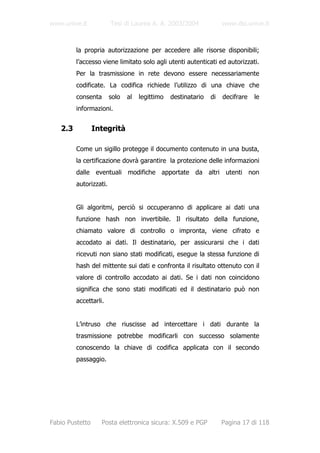www.unive.it            Tesi di Laurea A. A. 2003/2004              www.dsi.unive.it



         la propria autorizzazione per accedere alle risorse disponibili;
         l’accesso viene limitato solo agli utenti autenticati ed autorizzati.
         Per la trasmissione in rete devono essere necessariamente
         codificate. La codifica richiede l’utilizzo di una chiave che
         consenta       solo   al   legittimo   destinatario   di   decifrare   le
         informazioni.


   2.3           Integrità

         Come un sigillo protegge il documento contenuto in una busta,
         la certificazione dovrà garantire la protezione delle informazioni
         dalle eventuali modifiche apportate da altri utenti non
         autorizzati.


         Gli algoritmi, perciò si occuperanno di applicare ai dati una
         funzione hash non invertibile. Il risultato della funzione,
         chiamato valore di controllo o impronta, viene cifrato e
         accodato ai dati. Il destinatario, per assicurarsi che i dati
         ricevuti non siano stati modificati, esegue la stessa funzione di
         hash del mittente sui dati e confronta il risultato ottenuto con il
         valore di controllo accodato ai dati. Se i dati non coincidono
         significa che sono stati modificati ed il destinatario può non
         accettarli.


         L’intruso che riuscisse ad intercettare i dati durante la
         trasmissione potrebbe modificarli con successo solamente
         conoscendo la chiave di codifica applicata con il secondo
         passaggio.




Fabio Pustetto     Posta elettronica sicura: X.509 e PGP            Pagina 17 di 118
 