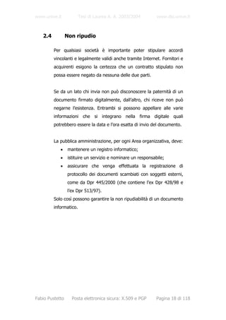 www.unive.it            Tesi di Laurea A. A. 2003/2004         www.dsi.unive.it



   2.4           Non ripudio

         Per qualsiasi società è importante poter stipulare accordi
         vincolanti e legalmente validi anche tramite Internet. Fornitori e
         acquirenti esigono la certezza che un contratto stipulato non
         possa essere negato da nessuna delle due parti.


         Se da un lato chi invia non può disconoscere la paternità di un
         documento firmato digitalmente, dall’altro, chi riceve non può
         negarne l’esistenza. Entrambi si possono appellare alle varie
         informazioni che si integrano nella firma digitale quali
         potrebbero essere la data e l’ora esatta di invio del documento.


         La pubblica amministrazione, per ogni Area organizzativa, deve:
            •     mantenere un registro informatico;
            •     istituire un servizio e nominare un responsabile;
            •     assicurare che venga effettuata la registrazione di
                 protocollo dei documenti scambiati con soggetti esterni,
                 come da Dpr 445/2000 (che contiene l’ex Dpr 428/98 e
                 l’ex Dpr 513/97).
         Solo così possono garantire la non ripudiabilità di un documento
         informatico.




Fabio Pustetto      Posta elettronica sicura: X.509 e PGP      Pagina 18 di 118
 