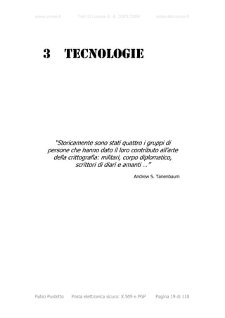www.unive.it        Tesi di Laurea A. A. 2003/2004       www.dsi.unive.it




   3             TECNOLOGIE




        “Storicamente sono stati quattro i gruppi di
      persone che hanno dato il loro contributo all’arte
        della crittografia: militari, corpo diplomatico,
                  scrittori di diari e amanti …”
                                                Andrew S. Tanenbaum




Fabio Pustetto   Posta elettronica sicura: X.509 e PGP   Pagina 19 di 118
 