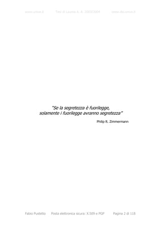www.unive.it        Tesi di Laurea A. A. 2003/2004       www.dsi.unive.it




              “Se la segretezza è fuorilegge,
         solamente i fuorilegge avranno segretezza”
                                                Philip R. Zimmermann




Fabio Pustetto   Posta elettronica sicura: X.509 e PGP    Pagina 2 di 118
 